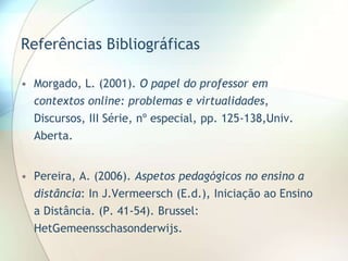 Referências Bibliográficas
• Morgado, L. (2001). O papel do professor em
contextos online: problemas e virtualidades,
Discursos, III Série, nº especial, pp. 125-138,Univ.
Aberta.
• Pereira, A. (2006). Aspetos pedagógicos no ensino a
distância: In J.Vermeersch (E.d.), Iniciação ao Ensino
a Distância. (P. 41-54). Brussel:
HetGemeensschasonderwijs.
 