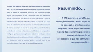 • Em suma, uma alteração significativa que temos assistido nos últimos anos 
Resumindo… tem a ver com a qualidade de informação gerada, vivemos um momento 
único na história da humanidade em que já não é possível encontrar 
alguém que seja portador de toda a informação sobre uma determinada 
área do conhecimento. Esta alteração vai mudar radicalmente a forma de 
trabalhar/estudar, obrigando a trabalhar/estudar em rede, isto é, a nossa 
forma de trabalhar/estudar vai aproximar-se da forma de funcionamento 
da Internet, onde também não há um computador que contenha todo o 
conhecimento em rede, antes existem uma infinidade de computadores 
interligados que trocam informações entre si, de forma contínua. A maioria 
dos sites deixaram de ser estruturas inflexíveis e estáticas e começaram a 
ser plataformas onde as pessoas podem contribuir com o seu 
conhecimento para o bem-fazer de outros usuários e visitantes. 
• A EAD promove e simplifica a 
obtenção de saber, tendo impacto 
na educação. Um dos aspetos 
negativos desse impacto é que a 
maioria dos estudantes procura na 
internet a informação já 
processada, o que não estimula o 
pensamento crítico. 
