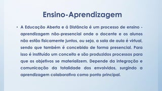 Ensino-Aprendizagem 
• A Educação Aberta e á Distância é um processo de ensino - 
aprendizagem não-presencial onde o docente e os alunos 
não estão fisicamente juntos, ou seja, a sala de aula é virtual, 
sendo que também é concebido de forma presencial. Para 
isso é instituído um conceito e são produzidos processos para 
que os objetivos se materializem. Depende da integração e 
comunicação da totalidade dos envolvidos, surgindo a 
aprendizagem colaborativa como ponto principal. 
 