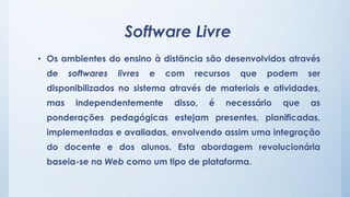Software Livre 
• Os ambientes do ensino à distância são desenvolvidos através 
de softwares livres e com recursos que podem ser 
disponibilizados no sistema através de materiais e atividades, 
mas independentemente disso, é necessário que as 
ponderações pedagógicas estejam presentes, planificadas, 
implementadas e avaliadas, envolvendo assim uma integração 
do docente e dos alunos. Esta abordagem revolucionária 
baseia-se na Web como um tipo de plataforma. 
 