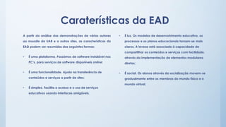 Caraterísticas da EAD 
• É luz. Os modelos de desenvolvimento educativo, os 
processos e os planos educacionais tornam-se mais 
claros. A leveza está associada á capacidade de 
compartilhar os conteúdos e serviços com facilidade, 
através da implementação de elementos modulares 
diretos; 
• É social. Os alunos através da socialização movem-se 
gradualmente entre os membros do mundo físico e o 
mundo virtual; 
A partir da análise das demonstrações de vários autores 
ao moodle da UAB e a outros sites, as características da 
EAD podem ser resumidas das seguintes formas: 
• É uma plataforma. Passámos de software instalável nos 
PC’s, para serviços de software disponíveis online; 
• É uma funcionalidade. Ajuda na transferência de 
conteúdos e serviços a partir de sites; 
• É simples. Facilita o acesso e o uso de serviços 
educativos usando interfaces amigáveis. 
 