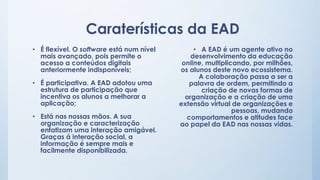 Caraterísticas da EAD 
• É flexível. O software está num nível 
mais avançado, pois permite o 
acesso a conteúdos digitais 
anteriormente indisponíveis; 
• É participativa. A EAD adotou uma 
estrutura de participação que 
incentiva os alunos a melhorar a 
aplicação; 
• Está nas nossas mãos. A sua 
organização e caracterização 
enfatizam uma interação amigável. 
Graças á interação social, a 
informação é sempre mais e 
facilmente disponibilizada. 
• A EAD é um agente ativo no 
desenvolvimento da educação 
online, multiplicando, por milhões, 
os alunos deste novo ecossistema. 
A colaboração passa a ser a 
palavra de ordem, permitindo a 
criação de novas formas de 
organização e a criação de uma 
extensão virtual de organizações e 
pessoas, mudando 
comportamentos e atitudes face 
ao papel da EAD nas nossas vidas. 
 