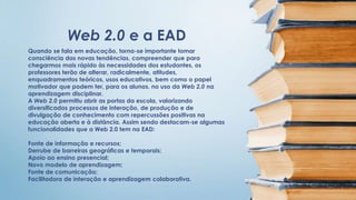 Web 2.0 e a EAD 
Quando se fala em educação, torna-se importante tomar 
consciência das novas tendências, compreender que para 
chegarmos mais rápido às necessidades dos estudantes, os 
professores terão de alterar, radicalmente, atitudes, 
enquadramentos teóricos, usos educativos, bem como o papel 
motivador que podem ter, para os alunos, no uso da Web 2.0 na 
aprendizagem disciplinar. 
A Web 2.0 permitiu abrir as portas da escola, valorizando 
diversificados processos de interação, de produção e de 
divulgação de conhecimento com repercussões positivas na 
educação aberta e à distância. Assim sendo destacam-se algumas 
funcionalidades que a Web 2.0 tem na EAD: 
Fonte de informação e recursos; 
Derrube de barreiras geográficas e temporais; 
Apoio ao ensino presencial; 
Novo modelo de aprendizagem; 
Fonte de comunicação; 
Facilitadora de interação e aprendizagem colaborativa. 
 