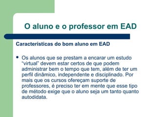 O aluno e o professor em EAD
Características do bom aluno em EAD
 Os alunos que se prestam a encarar um estudo
“virtual” devem estar certos de que podem
administrar bem o tempo que tem, além de ter um
perfil dinâmico, independente e disciplinado. Por
mais que os cursos ofereçam suporte de
professores, é preciso ter em mente que esse tipo
de método exige que o aluno seja um tanto quanto
autodidata.
 