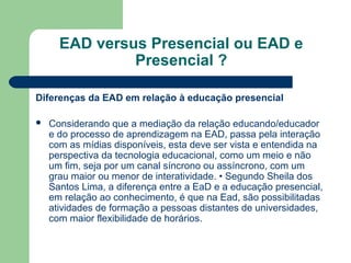 EAD versus Presencial ou EAD e
Presencial ?
Diferenças da EAD em relação à educação presencial
 Considerando que a mediação da relação educando/educador
e do processo de aprendizagem na EAD, passa pela interação
com as mídias disponíveis, esta deve ser vista e entendida na
perspectiva da tecnologia educacional, como um meio e não
um fim, seja por um canal síncrono ou assíncrono, com um
grau maior ou menor de interatividade. • Segundo Sheila dos
Santos Lima, a diferença entre a EaD e a educação presencial,
em relação ao conhecimento, é que na Ead, são possibilitadas
atividades de formação a pessoas distantes de universidades,
com maior flexibilidade de horários.
 