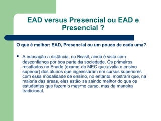 EAD versus Presencial ou EAD e
Presencial ?
O que é melhor: EAD, Presencial ou um pouco de cada uma?
 A educação a distância, no Brasil, ainda é vista com
desconfiança por boa parte da sociedade. Os primeiros
resultados no Enade (exame do MEC que avalia o ensino
superior) dos alunos que ingressaram em cursos superiores
com essa modalidade de ensino, no entanto, mostram que, na
maioria das áreas, eles estão se saindo melhor do que os
estudantes que fazem o mesmo curso, mas da maneira
tradicional.
 