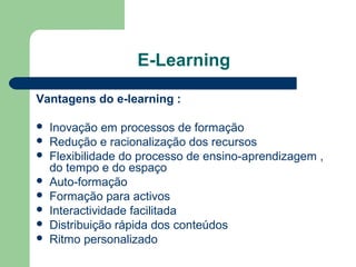 E-Learning
Vantagens do e-learning :
 Inovação em processos de formação
 Redução e racionalização dos recursos
 Flexibilidade do processo de ensino-aprendizagem ,
do tempo e do espaço
 Auto-formação
 Formação para activos
 Interactividade facilitada
 Distribuição rápida dos conteúdos
 Ritmo personalizado
 
