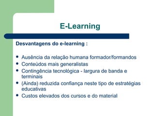 E-Learning
Desvantagens do e-learning :
 Ausência da relação humana formador/formandos
 Conteúdos mais generalistas
 Contingência tecnológica - largura de banda e
terminais
 (Ainda) reduzida confiança neste tipo de estratégias
educativas
 Custos elevados dos cursos e do material
 