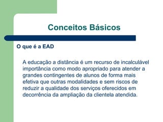 Conceitos Básicos
O que é a EAD
A educação a distância é um recurso de incalculável
importância como modo apropriado para atender a
grandes contingentes de alunos de forma mais
efetiva que outras modalidades e sem riscos de
reduzir a qualidade dos serviços oferecidos em
decorrência da ampliação da clientela atendida.
 