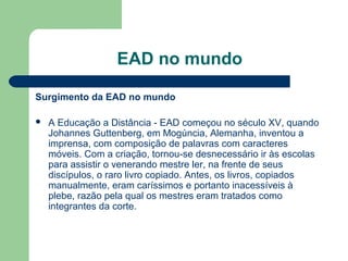 EAD no mundo
Surgimento da EAD no mundo
 A Educação a Distância - EAD começou no século XV, quando
Johannes Guttenberg, em Mogúncia, Alemanha, inventou a
imprensa, com composição de palavras com caracteres
móveis. Com a criação, tornou-se desnecessário ir às escolas
para assistir o venerando mestre ler, na frente de seus
discípulos, o raro livro copiado. Antes, os livros, copiados
manualmente, eram caríssimos e portanto inacessíveis à
plebe, razão pela qual os mestres eram tratados como
integrantes da corte.
 