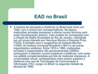 EAD no Brasil
 A história da educação a distância no Brasil teve início em
1904, com o ensino por correspondência. Na época,
instituições privadas passaram a ofertar cursos técnicos sem
exigir escolarização anterior. Este modelo foi consagrado com
a criação da Rádio Sociedade do Rio de Janeiro, concebida
por um grupo liderado por Henrique Morize e Roquete Pinto
(1923), e também com o surgimento do Instituto Monitor
(1939), do Instituto Universal Brasileiro (1941) e de outras
organizações similares. Entre 1970 e 1980, instituições
privadas e organizações não governamentais (ONGs)
começaram a oferecer cursos supletivos a distância, com aulas
via satélite complementadas por kits de materiais impressos. A
universidade virtual, compreendida como ensino superior a
distância com uso de Tecnologias de Comunicação e
Informação (TIC), surgiu no Brasil na segunda metade da
década de 1990.
 