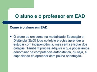 O aluno e o professor em EAD
Como é o aluno em EAD
 O aluno de um curso na modalidade Educação a
Distância (EaD) logo no início precisa aprender a
estudar com independência, mas sem se isolar dos
colegas. Também precisa adquirir o que poderíamos
denominar de competência autodidática, ou seja, a
capacidade de aprender com pouca orientação.
 