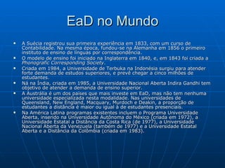 EaD no Mundo A Suécia registrou sua primeira experiência em 1833, com um curso de Contabilidade. Na mesma época, fundou-se na Alemanha em 1856 o primeiro instituto de ensino de línguas por correspondência.  O modelo de ensino foi iniciado na Inglaterra em 1840, e, em 1843 foi criada a  Phonografic Corresponding Society . Criada em 1984, a Universidade de Terbuka na Indonésia surgiu para atender forte demanda de estudos superiores, e prevê chegar a cinco milhões de estudantes.  Ná na Índia, criada em 1985, a Universidade Nacional Aberta Indira Gandhi tem objetivo de atender a demanda de ensino superior.  A Austrália é um dos países que mais investe em EaD, mas não tem nenhuma universidade especializada nesta modalidade. Nas universidades de Queensland, New England, Macquary, Murdoch e Deakin, a proporção de estudantes a distância é maior ou igual à de estudantes presenciais.  Na América Latina programas existentes incluem o Programa Universidade Aberta, inserido na Universidade Autônoma do México (criada em 1972), a Universidade Estatal a Distância da Costa Rica (de 1977), a Universidade Nacional Aberta da Venezuela (também de 1977) e a Universidade Estatal Aberta e a Distância da Colômbia (criada em 1983).  
