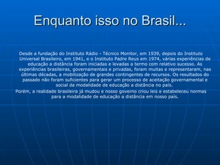Enquanto isso no Brasil... Desde a fundação do Instituto Rádio ­ Técnico Monitor, em 1939, depois do Instituto Universal Brasileiro, em 1941, e o Instituto Padre Reus em 1974, várias experiências de educação a distância foram iniciadas e levadas a termo com relativo sucesso. As experiências brasileiras, governamentais e privadas, foram muitas e representaram, nas últimas décadas, a mobilização de grandes contingentes de recursos. Os resultados do passado não foram suficientes para gerar um processo de aceitação governamental e social da modalidade de educação a distância no país.  Porém, a realidade brasileira já mudou e nosso governo criou leis e estabeleceu normas para a modalidade de educação a distância em nosso país. 