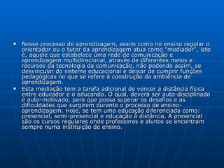 Nesse processo de aprendizagem, assim como no ensino regular o orientador ou o tutor da aprendizagem atua como "mediador", isto é, aquele que estabelece uma rede de comunicação e aprendizagem multidirecional, através de diferentes meios e recursos da tecnologia da comunicação, não podendo assim, se desvincular do sistema educacional e deixar de cumprir funções pedagógicas no que se refere à construção da ambiência de aprendizagem.  Esta mediação tem a tarefa adicional de vencer a distância física entre educador e o educando. O qual, deverá ser auto-disciplinado e auto-motivado, para que possa superar os desafios e as dificuldades que surgirem durante o processo de ensino-aprendizagem. Hoje, se tem uma educação diferenciada como: presencial, semi-presencial e educação à distância. A presencial são os cursos regulares onde professores e alunos se encontram sempre numa instituição de ensino.  