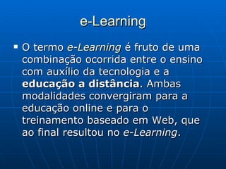 e-Learning O termo  e-Learning  é fruto de uma combinação ocorrida entre o ensino com auxílio da tecnologia e a  educação a distância . Ambas modalidades convergiram para a educação online e para o treinamento baseado em Web, que ao final resultou no  e-Learning .  