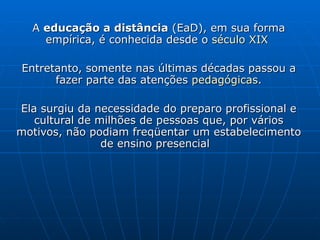 A  educação a distância  (EaD), em sua forma empírica, é conhecida desde o  século XIX   Entretanto, somente nas últimas décadas passou a fazer parte das atenções  pedagógicas . Ela surgiu da necessidade do preparo profissional e cultural de milhões de pessoas que, por vários motivos, não podiam freqüentar um estabelecimento de ensino presencial  