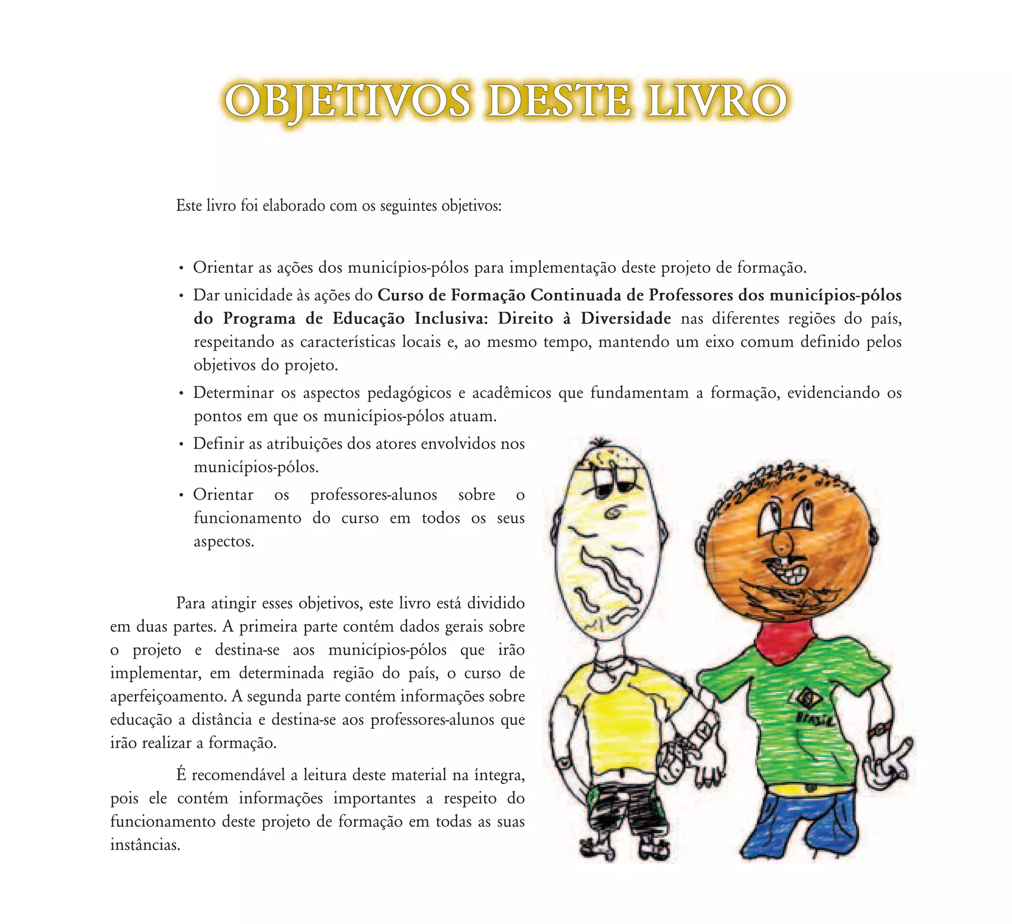 OBJETIVOS DESTE LIVRO

          Este livro foi elaborado com os seguintes objetivos:
                 vro


          • Orientar as ações dos municípios-pólos para implementação deste projeto de formação.
          • Dar unicidade às ações do Curso de Formação Continuada de Professores dos municípios-pólos
            do Programa de Educação Inclusiva: Direito à Diversidade nas diferentes regiões do país,
            respeitando as características locais e, ao mesmo tempo, mantendo um eixo comum definido pelos
            objetivos do projeto.
          • Determinar os aspectos pedagógicos e acadêmicos que fundamentam a formação, evidenciando os
            pontos em que os municípios-pólos atuam.
          • Definir as atribuições dos atores envolvidos nos
            municípios-pólos.
          • Orientar os professores-alunos sobre o
            funcionamento do curso em todos os seus
            aspectos.


           Para atingir esses objetivos, este livro está dividido
em duas partes. A primeira parte contém dados gerais sobre
o projeto e destina-se aos municípios-pólos que irão
implementar, em determinada região do país, o curso de
aperfeiçoamento. A segunda parte contém informações sobre
educação a distância e destina-se aos professores-alunos que
irão realizar a formação.
          É recomendável a leitura deste material na íntegra,
pois ele contém informações importantes a respeito do
funcionamento deste projeto de formação em todas as suas
instâncias.
 