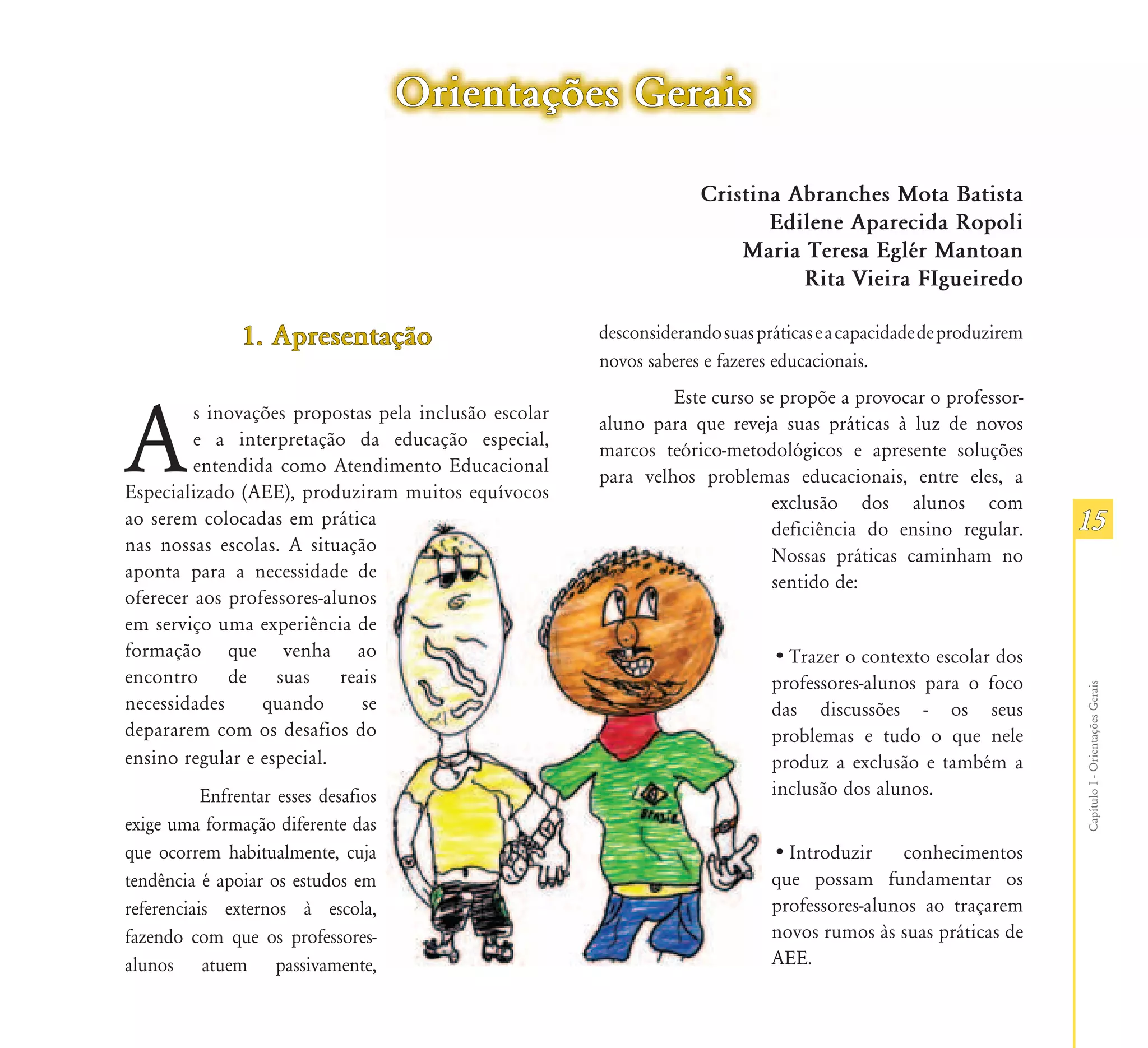Orientações Gerais

                                                                    Cristina Abranches Mota Batista
                                                                           Edilene Aparecida Ropoli
                                                                        Maria Teresa Eglér Mantoan
                                                                              Rita Vieira FIgueiredo

                1. Apresentação                        desconsiderando suas práticas e a capacidade de produzirem
                                                       novos saberes e fazeres educacionais.
                                                                Este curso se propõe a provocar o professor-


A
         s inovações propostas pela inclusão escolar
                                                       aluno para que reveja suas práticas à luz de novos
         e a interpretação da educação especial,
                                                       marcos teórico-metodológicos e apresente soluções
         entendida como Atendimento Educacional
                                                       para velhos problemas educacionais, entre eles, a
Especializado (AEE), produziram muitos equívocos
                                                                             exclusão dos alunos com
ao serem colocadas em prática
                                                                             deficiência do ensino regular.         15
nas nossas escolas. A situação
                                                                             Nossas práticas caminham no
aponta para a necessidade de
                                                                             sentido de:
oferecer aos professores-alunos
em serviço uma experiência de
formação que venha ao                                                         •Trazer o contexto escolar dos
encontro de suas reais                                                        professores-alunos para o foco




                                                                                                                    Capítulo I - Orientações Gerais
necessidades     quando      se                                               das discussões - os seus
depararem com os desafios do                                                  problemas e tudo o que nele
ensino regular e especial.                                                    produz a exclusão e também a
           Enfrentar esses desafios                                           inclusão dos alunos.
exige uma formação diferente das
que ocorrem habitualmente, cuja                                               •Introduzir     conhecimentos
tendência é apoiar os estudos em                                              que possam fundamentar os
referenciais externos à escola,                                               professores-alunos ao traçarem
fazendo com que os professores-                                               novos rumos às suas práticas de
alunos atuem passivamente,                                                    AEE.
 