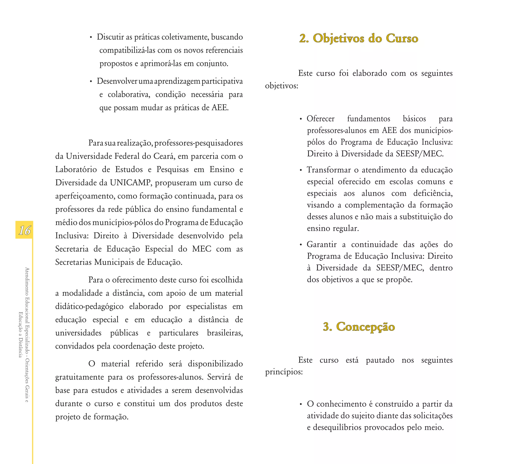 • Discutir as práticas coletivamente, buscando             2. Objetivos do Curso
                                                                          compatibilizá-las com os novos referenciais
                                                                          propostos e aprimorá-las em conjunto.
                                                                                                                                    Este curso foi elaborado com os seguintes
                                                                        • Desenvolver uma aprendizagem participativa
                                                                                                                          objetivos:
                                                                          e colaborativa, condição necessária para
                                                                          que possam mudar as práticas de AEE.
                                                                                                                                  • Oferecer fundamentos básicos para
                                                                                                                                    professores-alunos em AEE dos municípios-
                                                                         Para sua realização, professores-pesquisadores             pólos do Programa de Educação Inclusiva:
                                                               da Universidade Federal do Ceará, em parceria com o                  Direito à Diversidade da SEESP/MEC.
                                                               Laboratório de Estudos e Pesquisas em Ensino e                     • Transformar o atendimento da educação
                                                               Diversidade da UNICAMP, propuseram um curso de                       especial oferecido em escolas comuns e
                                                               aperfeiçoamento, como formação continuada, para os                   especiais aos alunos com deficiência,
                                                               professores da rede pública do ensino fundamental e                  visando a complementação da formação
                                                                                                                                    desses alunos e não mais a substituição do
                                                               médio dos municípios-pólos do Programa de Educação
16                                                             Inclusiva: Direito à Diversidade desenvolvido pela
                                                                                                                                    ensino regular.
                                                                                                                                  • Garantir a continuidade das ações do
                                                               Secretaria de Educação Especial do MEC com as
                                                                                                                                    Programa de Educação Inclusiva: Direito
                                                               Secretarias Municipais de Educação.
                                                                                                                                    à Diversidade da SEESP/MEC, dentro
Atendimento Educacional Especializado - Orientações Gerais e




                                                                         Para o oferecimento deste curso foi escolhida              dos objetivos a que se propõe.
                                                               a modalidade a distância, com apoio de um material
                                                               didático-pedagógico elaborado por especialistas em
                  Educação a Distância




                                                               educação especial e em educação a distância de
                                                               universidades públicas e particulares brasileiras,
                                                                                                                                         3. Concepção
                                                               convidados pela coordenação deste projeto.
                                                                        O material referido será disponibilizado                   Este curso está pautado nos seguintes
                                                                                                                          princípios:
                                                               gratuitamente para os professores-alunos. Servirá de
                                                               base para estudos e atividades a serem desenvolvidas
                                                               durante o curso e constitui um dos produtos deste                  • O conhecimento é construído a partir da
                                                               projeto de formação.                                                 atividade do sujeito diante das solicitações
                                                                                                                                    e desequilíbrios provocados pelo meio.
 