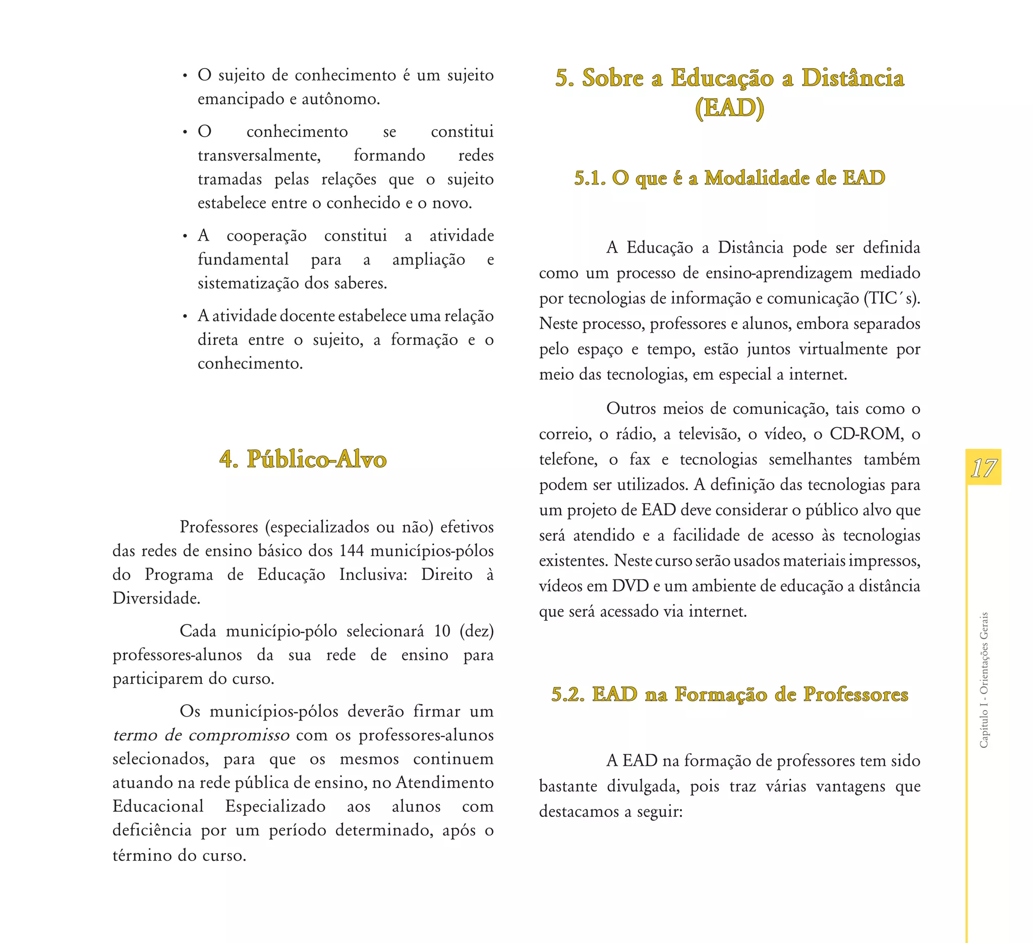 • O sujeito de conhecimento é um sujeito         5. Sobre a Educação a Distância
           emancipado e autônomo.
                                                                       (EAD)
         •O      conhecimento       se     constitui
          transversalmente,     formando      redes
          tramadas pelas relações que o sujeito              5.1.
                                                             5.1. O que é a Modalidade de EAD
          estabelece entre o conhecido e o novo.
         • A cooperação constitui a atividade
                                                                 A Educação a Distância pode ser definida
           fundamental para a ampliação e
                                                        como um processo de ensino-aprendizagem mediado
           sistematização dos saberes.
                                                        por tecnologias de informação e comunicação (TIC´s).
         • A atividade docente estabelece uma relação   Neste processo, professores e alunos, embora separados
           direta entre o sujeito, a formação e o
                                                        pelo espaço e tempo, estão juntos virtualmente por
           conhecimento.
                                                        meio das tecnologias, em especial a internet.
                                                                  Outros meios de comunicação, tais como o
                                                        correio, o rádio, a televisão, o vídeo, o CD-ROM, o
              4. Público-Alvo                           telefone, o fax e tecnologias semelhantes também
                                                                                                                    17
                                                        podem ser utilizados. A definição das tecnologias para
                                                        um projeto de EAD deve considerar o público alvo que
         Professores (especializados ou não) efetivos   será atendido e a facilidade de acesso às tecnologias
das redes de ensino básico dos 144 municípios-pólos
                                                        existentes. Neste curso serão usados materiais impressos,
do Programa de Educação Inclusiva: Direito à
                                                        vídeos em DVD e um ambiente de educação a distância
Diversidade.
                                                        que será acessado via internet.




                                                                                                                    Capítulo I - Orientações Gerais
          Cada município-pólo selecionará 10 (dez)
professores-alunos da sua rede de ensino para
participarem do curso.
                                                         5.2. EAD na Formação de Professores
         Os municípios-pólos deverão firmar um
termo de compromisso com os professores-alunos
selecionados, para que os mesmos continuem                       A EAD na formação de professores tem sido
atuando na rede pública de ensino, no Atendimento       bastante divulgada, pois traz várias vantagens que
Educacional Especializado aos alunos com                destacamos a seguir:
deficiência por um período determinado, após o
término do curso.
 