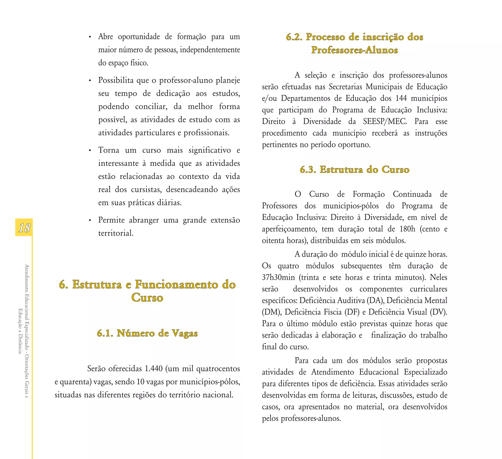 • Abre oportunidade de formação para um                 6.2. Processo de inscrição dos
                                                                          maior número de pessoas, independentemente                  Professores-Alunos
                                                                          do espaço físico.
                                                                                                                                   A seleção e inscrição dos professores-alunos
                                                                        • Possibilita que o professor-aluno planeje
                                                                                                                         serão efetuadas nas Secretarias Municipais de Educação
                                                                          seu tempo de dedicação aos estudos,
                                                                                                                         e/ou Departamentos de Educação dos 144 municípios
                                                                          podendo conciliar, da melhor forma             que participam do Programa de Educação Inclusiva:
                                                                          possível, as atividades de estudo com as       Direito à Diversidade da SEESP/MEC. Para esse
                                                                          atividades particulares e profissionais.       procedimento cada município receberá as instruções
                                                                                                                         pertinentes no período oportuno.
                                                                        • Torna um curso mais significativo e
                                                                          interessante à medida que as atividades
                                                                                                                                     6.3. Estrutura do Curso
                                                                          estão relacionadas ao contexto da vida
                                                                          real dos cursistas, desencadeando ações
                                                                                                                                   O Curso de Formação Continuada de
                                                                          em suas práticas diárias.                      Professores dos municípios-pólos do Programa de
                                                                        • Permite abranger uma grande extensão           Educação Inclusiva: Direito à Diversidade, em nível de
18                                                                        territorial.                                   aperfeiçoamento, tem duração total de 180h (cento e
                                                                                                                         oitenta horas), distribuídas em seis módulos.
                                                                                                                                    A duração do módulo inicial é de quinze horas.
                                                                                                                         Os quatro módulos subsequentes têm duração de
Atendimento Educacional Especializado - Orientações Gerais e




                                                                                                                         37h30min (trinta e sete horas e trinta minutos). Neles
                                                                6. Estrutura e Funcionamento do                          serão     desenvolvidos os componentes curriculares
                                                                              Curso                                      específicos: Deficiência Auditiva (DA), Deficiência Mental
                                                                                                                         (DM), Deficiência Físcia (DF) e Deficiência Visual (DV).
                  Educação a Distância




                                                                                                                         Para o último módulo estão previstas quinze horas que
                                                                           6.1. Número de Vagas                          serão dedicadas à elaboração e finalização do trabalho
                                                                                                                         final do curso.
                                                                                                                                   Para cada um dos módulos serão propostas
                                                                         Serão oferecidas 1.440 (um mil quatrocentos     atividades de Atendimento Educacional Especializado
                                                               e quarenta) vagas, sendo 10 vagas por municípios-pólos,   para diferentes tipos de deficiência. Essas atividades serão
                                                               situadas nas diferentes regiões do território nacional.   desenvolvidas em forma de leituras, discussões, estudo de
                                                                                                                         casos, ora apresentados no material, ora desenvolvidos
                                                                                                                         pelos professores-alunos.
 
