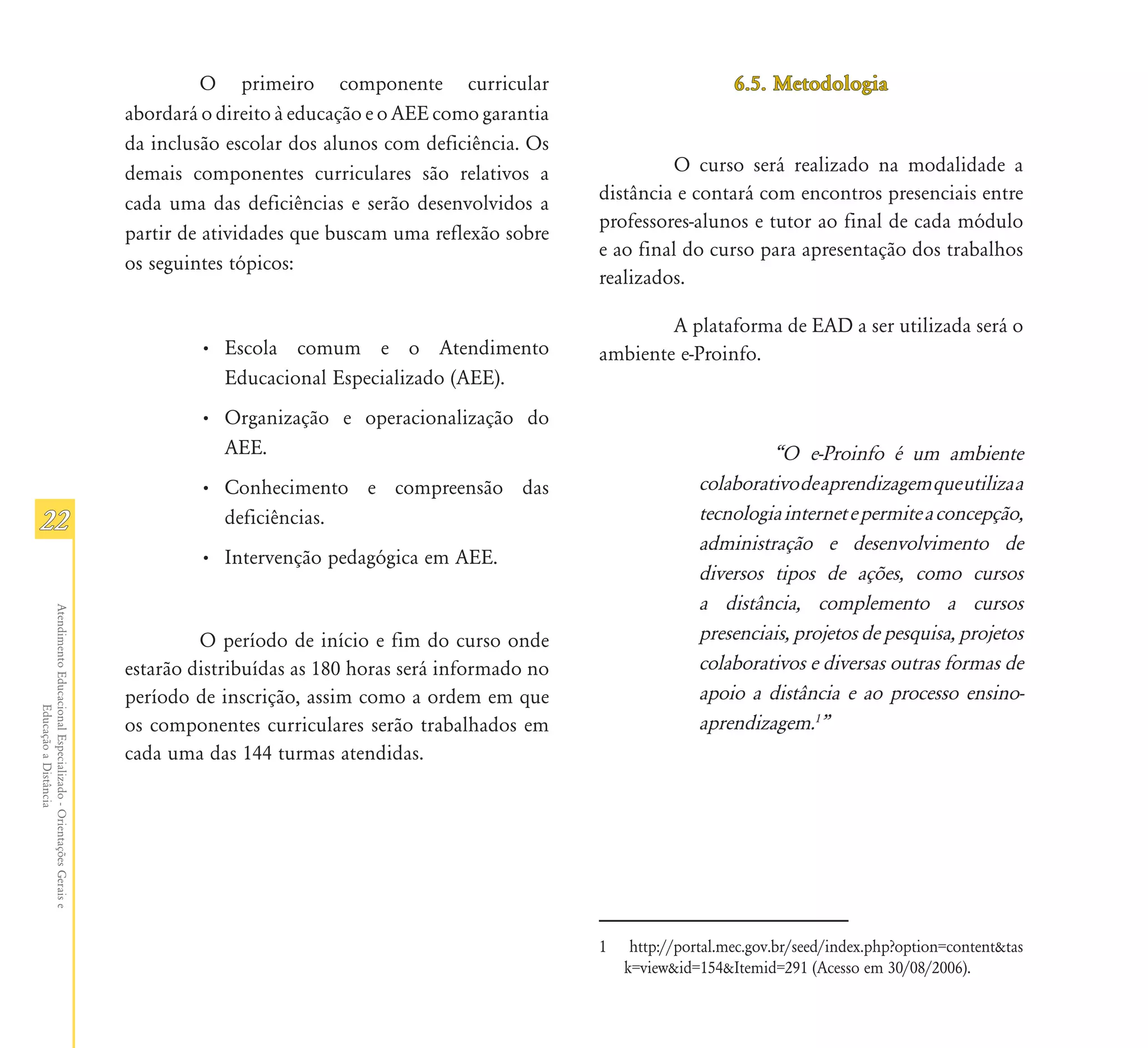 O primeiro componente curricular                                6.5. Metodologia
                                                               abordará o direito à educação e o AEE como garantia
                                                               da inclusão escolar dos alunos com deficiência. Os
                                                               demais componentes curriculares são relativos a                 O curso será realizado na modalidade a
                                                               cada uma das deficiências e serão desenvolvidos a     distância e contará com encontros presenciais entre
                                                                                                                     professores-alunos e tutor ao final de cada módulo
                                                               partir de atividades que buscam uma reflexão sobre
                                                                                                                     e ao final do curso para apresentação dos trabalhos
                                                               os seguintes tópicos:
                                                                                                                     realizados.

                                                                                                                             A plataforma de EAD a ser utilizada será o
                                                                       • Escola comum e o Atendimento                ambiente e-Proinfo.
                                                                         Educacional Especializado (AEE).
                                                                       • Organização e operacionalização do
                                                                         AEE.                                                                „O e-Proinfo é um ambiente
                                                                       • Conhecimento e compreensão das                             colaborativo de aprendizagem que utiliza a
22                                                                       deficiências.                                              tecnologia internet e permite a concepção,
                                                                                                                                    administração e desenvolvimento de
                                                                       • Intervenção pedagógica em AEE.
                                                                                                                                    diversos tipos de ações, como cursos
                                                                                                                                    a distância, complemento a cursos
Atendimento Educacional Especializado - Orientações Gerais e




                                                                        O período de início e fim do curso onde                     presenciais, projetos de pesquisa, projetos
                                                               estarão distribuídas as 180 horas será informado no                  colaborativos e diversas outras formas de
                                                               período de inscrição, assim como a ordem em que                      apoio a distância e ao processo ensino-
                  Educação a Distância




                                                               os componentes curriculares serão trabalhados em                     aprendizagem.1‰
                                                               cada uma das 144 turmas atendidas.




                                                                                                                     1    http://portal.mec.gov.br/seed/index.php?option=content&tas
                                                                                                                         k=view&id=154&Itemid=291 (Acesso em 30/08/2006).
 