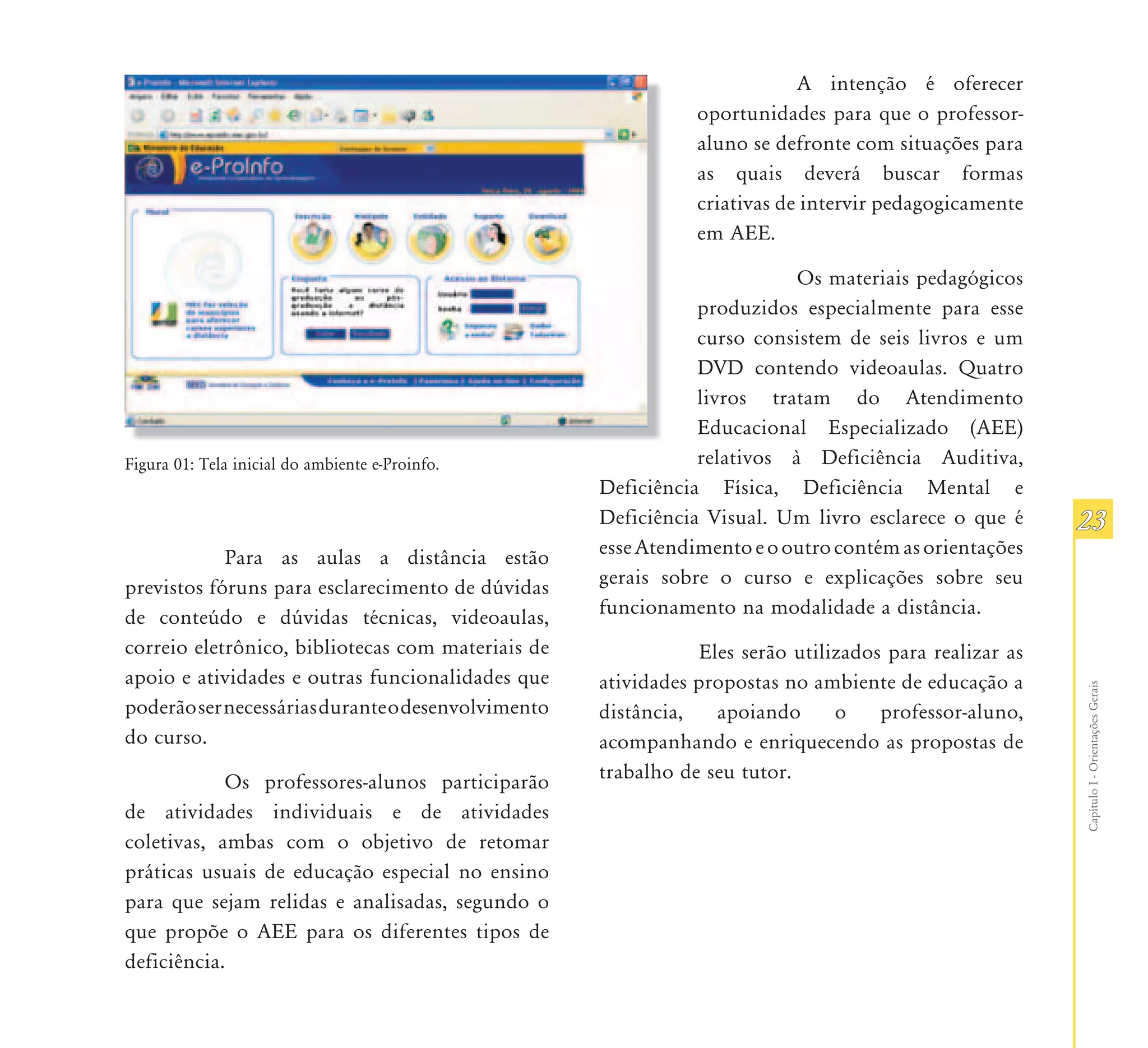 A intenção é oferecer
                                                               oportunidades para que o professor-
                                                               aluno se defronte com situações para
                                                               as quais deverá buscar formas
                                                               criativas de intervir pedagogicamente
                                                               em AEE.

                                                                          Os materiais pedagógicos
                                                               produzidos especialmente para esse
                                                               curso consistem de seis livros e um
                                                               DVD contendo videoaulas. Quatro
                                                               livros tratam do Atendimento
                                                               Educacional Especializado (AEE)
Figura 01: Tela inicial do ambiente e-Proinfo.                 relativos à Deficiência Auditiva,
                                                    Deficiência Física, Deficiência Mental e
                                                    Deficiência Visual. Um livro esclarece o que é       23
            Para as aulas a distância estão         esse Atendimento e o outro contém as orientações
previstos fóruns para esclarecimento de dúvidas     gerais sobre o curso e explicações sobre seu
de conteúdo e dúvidas técnicas, videoaulas,         funcionamento na modalidade a distância.
correio eletrônico, bibliotecas com materiais de                Eles serão utilizados para realizar as
apoio e atividades e outras funcionalidades que     atividades propostas no ambiente de educação a




                                                                                                         Capítulo I - Orientações Gerais
poderão ser necessárias durante o desenvolvimento   distância,    apoiando      o    professor-aluno,
do curso.                                           acompanhando e enriquecendo as propostas de
            Os professores-alunos participarão      trabalho de seu tutor.
de atividades individuais e de atividades
coletivas, ambas com o objetivo de retomar
práticas usuais de educação especial no ensino
para que sejam relidas e analisadas, segundo o
que propõe o AEE para os diferentes tipos de
deficiência.
 