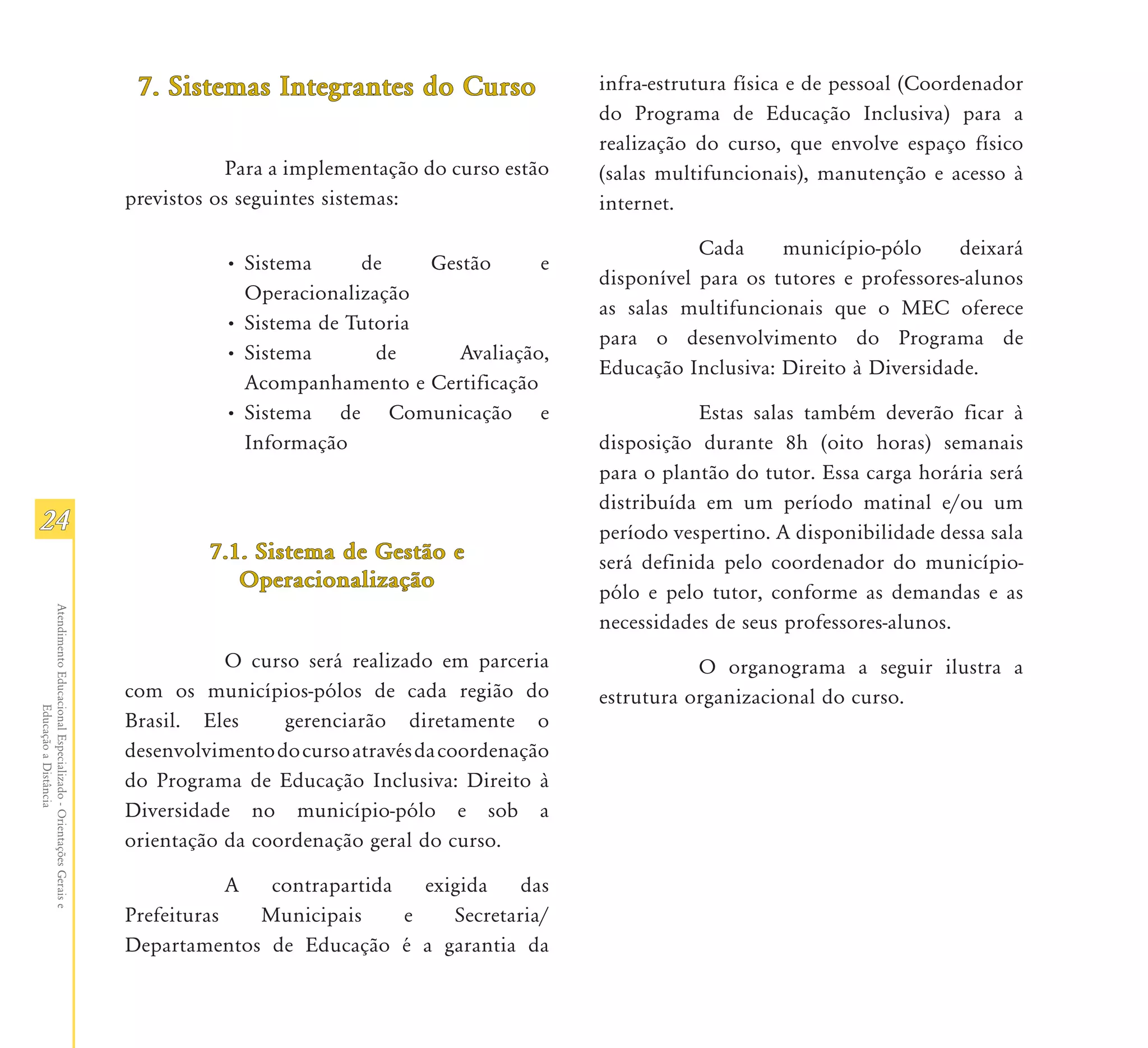 7. Sistemas Integrantes do Curso                 infra-estrutura física e de pessoal (Coordenador
                                                                                                                 do Programa de Educação Inclusiva) para a
                                                                                                                 realização do curso, que envolve espaço físico
                                                                           Para a implementação do curso estão   (salas multifuncionais), manutenção e acesso à
                                                               previstos os seguintes sistemas:                  internet.

                                                                                                                            Cada     município-pólo      deixará
                                                                          • Sistema     de     Gestão      e
                                                                                                                 disponível para os tutores e professores-alunos
                                                                            Operacionalização
                                                                                                                 as salas multifuncionais que o MEC oferece
                                                                          • Sistema de Tutoria
                                                                                                                 para o desenvolvimento do Programa de
                                                                          • Sistema       de      Avaliação,
                                                                                                                 Educação Inclusiva: Direito à Diversidade.
                                                                            Acompanhamento e Certificação
                                                                          • Sistema de Comunicação e                        Estas salas também deverão ficar à
                                                                            Informação                           disposição durante 8h (oito horas) semanais
                                                                                                                 para o plantão do tutor. Essa carga horária será
                                                                                                                 distribuída em um período matinal e/ou um
24                                                                                                               período vespertino. A disponibilidade dessa sala
                                                                        7.1.
                                                                        7.1. Sistema de Gestão e                 será definida pelo coordenador do município-
                                                                           Operacionalização
                                                                                                                 pólo e pelo tutor, conforme as demandas e as
Atendimento Educacional Especializado - Orientações Gerais e




                                                                                                                 necessidades de seus professores-alunos.
                                                                          O curso será realizado em parceria                O organograma a seguir ilustra a
                                                               com os municípios-pólos de cada região do         estrutura organizacional do curso.
                  Educação a Distância




                                                               Brasil. Eles     gerenciarão diretamente o
                                                               desenvolvimento do curso através da coordenação
                                                               do Programa de Educação Inclusiva: Direito à
                                                               Diversidade no município-pólo e sob a
                                                               orientação da coordenação geral do curso.

                                                                          A  contrapartida   exigida    das
                                                               Prefeituras  Municipais     e    Secretaria/
                                                               Departamentos de Educação é a garantia da
 