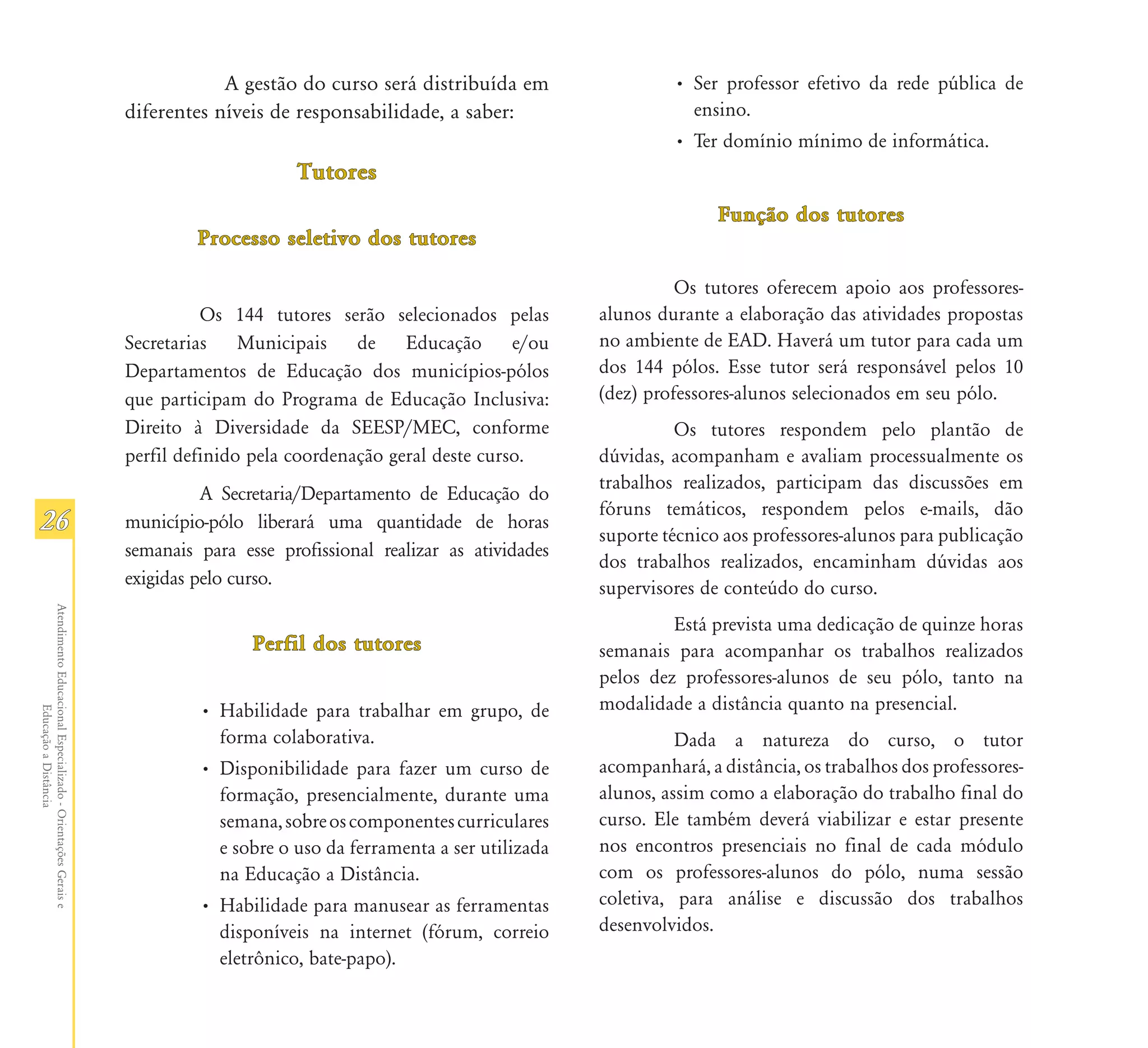 A gestão do curso será distribuída em                 • Ser professor efetivo da rede pública de
                                                               diferentes níveis de responsabilidade, a saber:                     ensino.
                                                                                                                                 • Ter domínio mínimo de informática.
                                                                                    Tutores
                                                                                                                                       Função dos tutores
                                                                        Processo seletivo dos tutores

                                                                                                                                  Os tutores oferecem apoio aos professores-
                                                                         Os 144 tutores serão selecionados pelas        alunos durante a elaboração das atividades propostas
                                                               Secretarias Municipais de Educação e/ou                  no ambiente de EAD. Haverá um tutor para cada um
                                                               Departamentos de Educação dos municípios-pólos           dos 144 pólos. Esse tutor será responsável pelos 10
                                                               que participam do Programa de Educação Inclusiva:        (dez) professores-alunos selecionados em seu pólo.
                                                               Direito à Diversidade da SEESP/MEC, conforme                       Os tutores respondem pelo plantão de
                                                               perfil definido pela coordenação geral deste curso.      dúvidas, acompanham e avaliam processualmente os
                                                                                                                        trabalhos realizados, participam das discussões em
                                                                         A Secretaria/Departamento de Educação do
                                                                                                                        fóruns temáticos, respondem pelos e-mails, dão
26                                                             município-pólo liberará uma quantidade de horas
                                                                                                                        suporte técnico aos professores-alunos para publicação
                                                               semanais para esse profissional realizar as atividades
                                                                                                                        dos trabalhos realizados, encaminham dúvidas aos
                                                               exigidas pelo curso.                                     supervisores de conteúdo do curso.
Atendimento Educacional Especializado - Orientações Gerais e




                                                                                                                                 Está prevista uma dedicação de quinze horas
                                                                               Perfil dos tutores                       semanais para acompanhar os trabalhos realizados
                                                                                                                        pelos dez professores-alunos de seu pólo, tanto na
                                                                        • Habilidade para trabalhar em grupo, de        modalidade a distância quanto na presencial.
                  Educação a Distância




                                                                          forma colaborativa.                                     Dada a natureza do curso, o tutor
                                                                        • Disponibilidade para fazer um curso de        acompanhará, a distância, os trabalhos dos professores-
                                                                          formação, presencialmente, durante uma        alunos, assim como a elaboração do trabalho final do
                                                                          semana, sobre os componentes curriculares     curso. Ele também deverá viabilizar e estar presente
                                                                          e sobre o uso da ferramenta a ser utilizada   nos encontros presenciais no final de cada módulo
                                                                          na Educação a Distância.                      com os professores-alunos do pólo, numa sessão
                                                                        • Habilidade para manusear as ferramentas       coletiva, para análise e discussão dos trabalhos
                                                                          disponíveis na internet (fórum, correio       desenvolvidos.
                                                                          eletrônico, bate-papo).
 