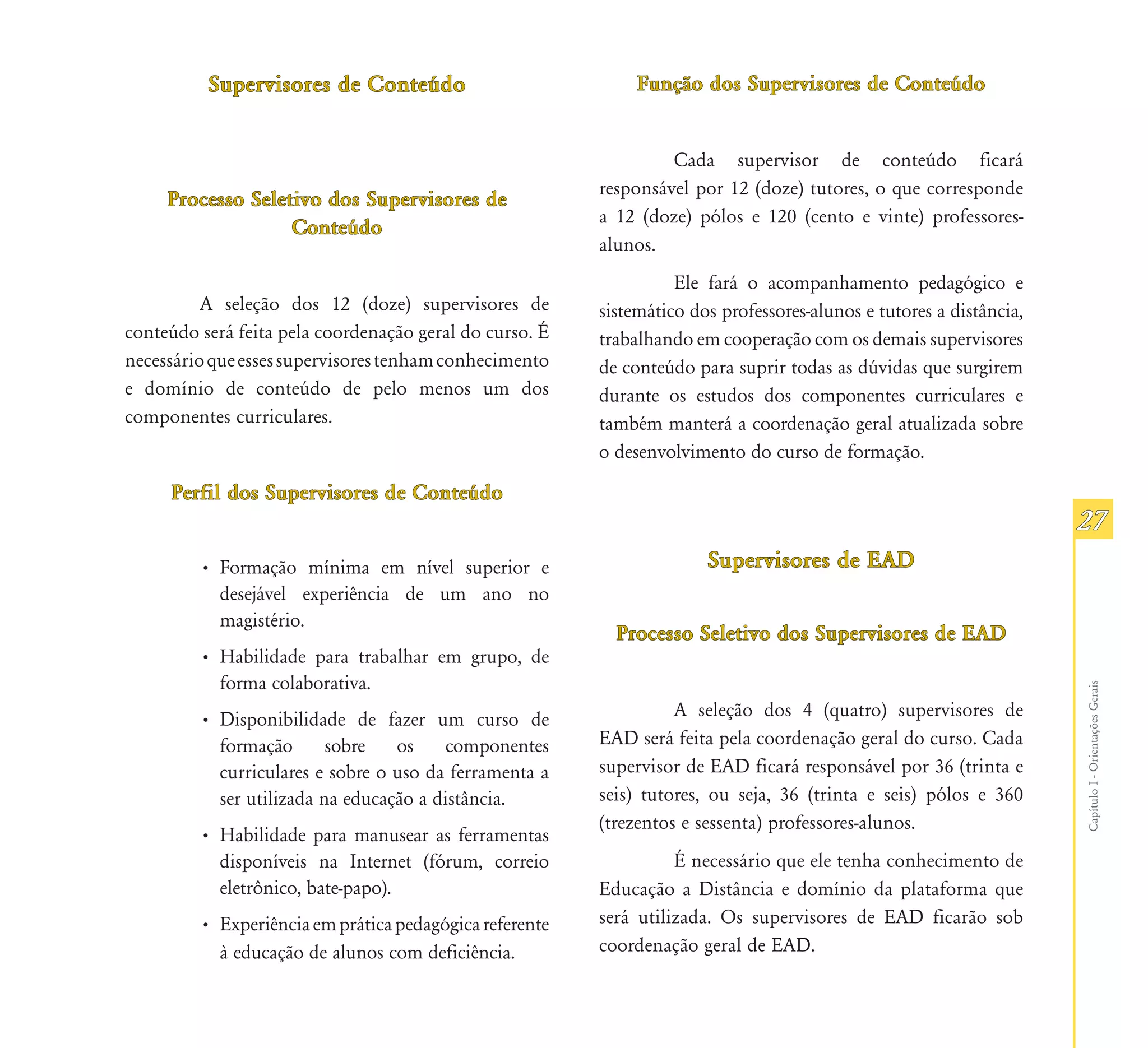Supervisores de Conteúdo                            Função dos Supervisores de Conteúdo


                                                                  Cada supervisor de conteúdo ficará
                                                         responsável por 12 (doze) tutores, o que corresponde
     Processo Seletivo dos Supervisores de
                                                         a 12 (doze) pólos e 120 (cento e vinte) professores-
                   Conteúdo
                                                         alunos.
                                                                   Ele fará o acompanhamento pedagógico e
          A seleção dos 12 (doze) supervisores de        sistemático dos professores-alunos e tutores a distância,
conteúdo será feita pela coordenação geral do curso. É   trabalhando em cooperação com os demais supervisores
necessário que esses supervisores tenham conhecimento    de conteúdo para suprir todas as dúvidas que surgirem
e domínio de conteúdo de pelo menos um dos               durante os estudos dos componentes curriculares e
componentes curriculares.                                também manterá a coordenação geral atualizada sobre
                                                         o desenvolvimento do curso de formação.

     Perfil dos Supervisores de Conteúdo
                                                                                                                     27
         • Formação mínima em nível superior e                         Supervisores de EAD
           desejável experiência de um ano no
           magistério.
                                                           Processo Seletivo dos Supervisores de EAD
         • Habilidade para trabalhar em grupo, de
           forma colaborativa.




                                                                                                                     Capítulo I - Orientações Gerais
         • Disponibilidade de fazer um curso de                    A seleção dos 4 (quatro) supervisores de
           formação       sobre   os    componentes      EAD será feita pela coordenação geral do curso. Cada
           curriculares e sobre o uso da ferramenta a    supervisor de EAD ficará responsável por 36 (trinta e
           ser utilizada na educação a distância.        seis) tutores, ou seja, 36 (trinta e seis) pólos e 360
                                                         (trezentos e sessenta) professores-alunos.
         • Habilidade para manusear as ferramentas
           disponíveis na Internet (fórum, correio                 É necessário que ele tenha conhecimento de
           eletrônico, bate-papo).                       Educação a Distância e domínio da plataforma que
         • Experiência em prática pedagógica referente   será utilizada. Os supervisores de EAD ficarão sob
           à educação de alunos com deficiência.         coordenação geral de EAD.
 