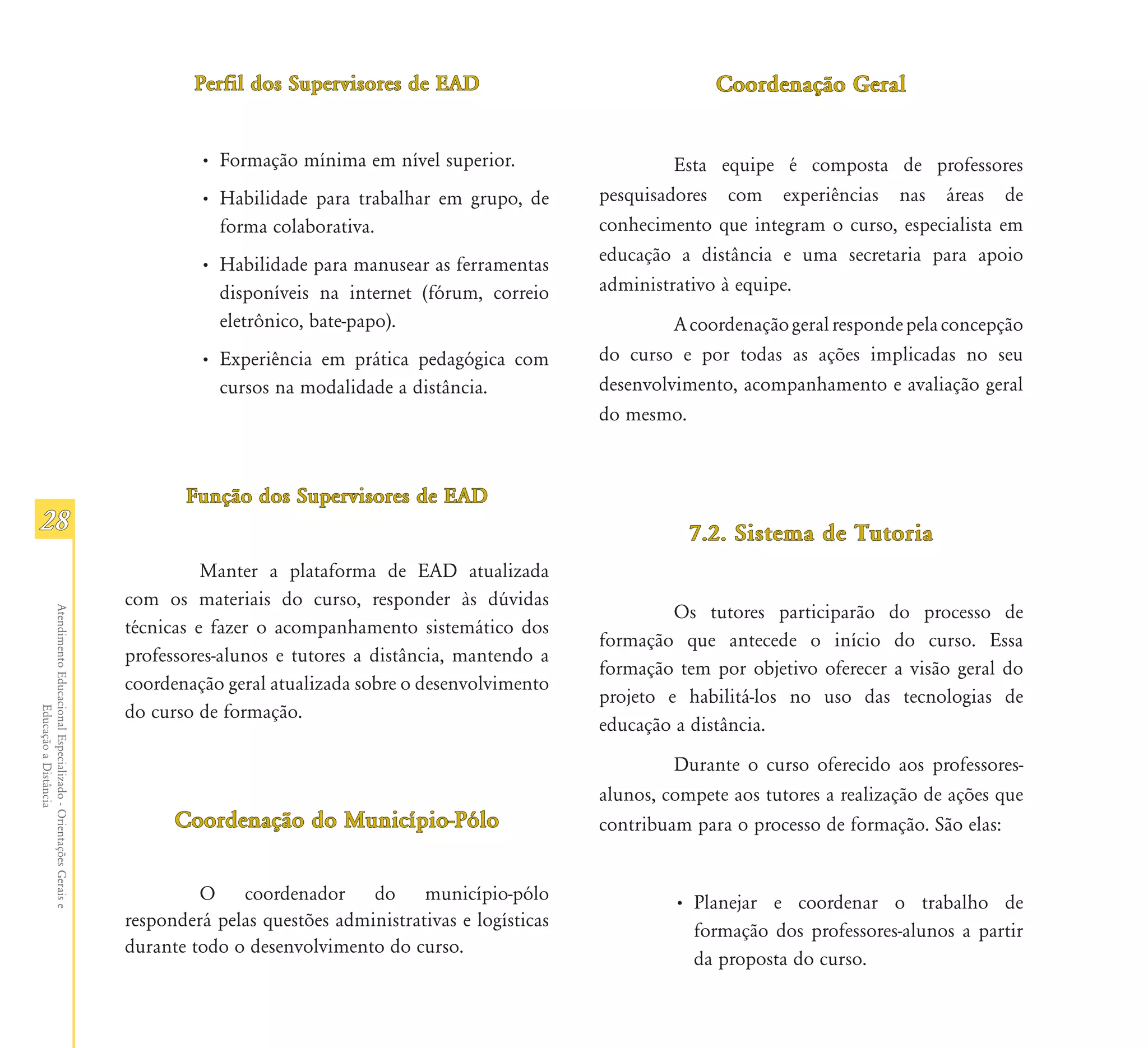 Perfil dos Supervisores de EAD                                 Coordenação Geral


                                                                        • Formação mínima em nível superior.                     Esta equipe é composta de professores
                                                                        • Habilidade para trabalhar em grupo, de        pesquisadores com experiências nas áreas de
                                                                          forma colaborativa.                           conhecimento que integram o curso, especialista em
                                                                        • Habilidade para manusear as ferramentas       educação a distância e uma secretaria para apoio
                                                                          disponíveis na internet (fórum, correio       administrativo à equipe.
                                                                          eletrônico, bate-papo).                                A coordenação geral responde pela concepção
                                                                        • Experiência em prática pedagógica com         do curso e por todas as ações implicadas no seu
                                                                          cursos na modalidade a distância.             desenvolvimento, acompanhamento e avaliação geral
                                                                                                                        do mesmo.



                                                                      Função dos Supervisores de EAD
28                                                                                                                                 7.2. Sistema de Tutoria
                                                                         Manter a plataforma de EAD atualizada
                                                               com os materiais do curso, responder às dúvidas
                                                                                                                                 Os tutores participarão do processo de
Atendimento Educacional Especializado - Orientações Gerais e




                                                               técnicas e fazer o acompanhamento sistemático dos
                                                                                                                        formação que antecede o início do curso. Essa
                                                               professores-alunos e tutores a distância, mantendo a
                                                                                                                        formação tem por objetivo oferecer a visão geral do
                                                               coordenação geral atualizada sobre o desenvolvimento
                                                                                                                        projeto e habilitá-los no uso das tecnologias de
                                                               do curso de formação.
                  Educação a Distância




                                                                                                                        educação a distância.
                                                                                                                                 Durante o curso oferecido aos professores-
                                                                                                                        alunos, compete aos tutores a realização de ações que
                                                                     Coordenação do Município-Pólo                      contribuam para o processo de formação. São elas:


                                                                        O coordenador do município-pólo                          • Planejar e coordenar o trabalho de
                                                               responderá pelas questões administrativas e logísticas
                                                                                                                                   formação dos professores-alunos a partir
                                                               durante todo o desenvolvimento do curso.
                                                                                                                                   da proposta do curso.
 