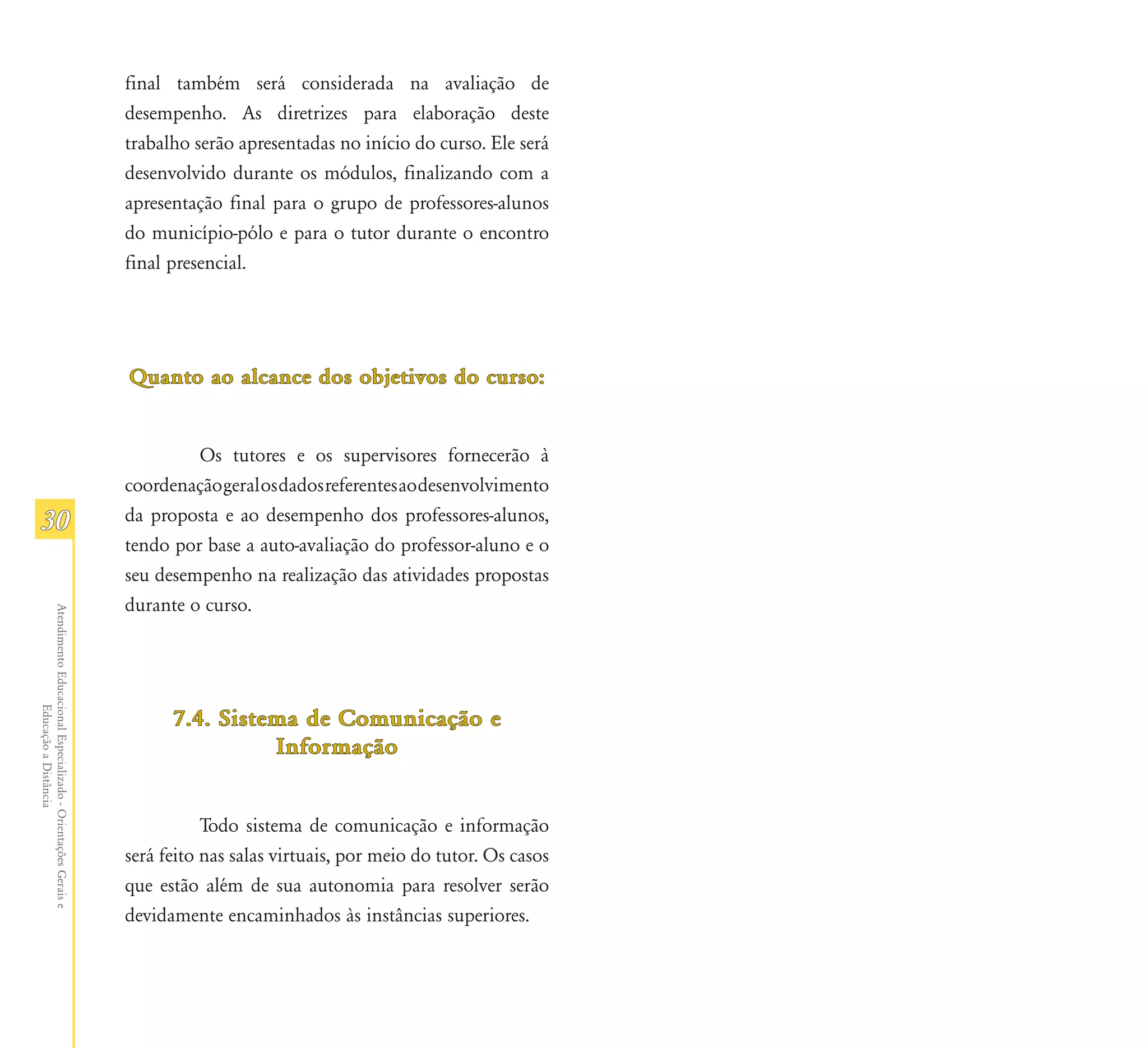 final também será considerada na avaliação de
                                                               desempenho. As diretrizes para elaboração deste
                                                               trabalho serão apresentadas no início do curso. Ele será
                                                               desenvolvido durante os módulos, finalizando com a
                                                               apresentação final para o grupo de professores-alunos
                                                               do município-pólo e para o tutor durante o encontro
                                                               final presencial.




                                                               Quanto ao alcance dos objetivos do curso:


                                                                        Os tutores e os supervisores fornecerão à
                                                               coordenação geral os dados referentes ao desenvolvimento
30                                                             da proposta e ao desempenho dos professores-alunos,
                                                               tendo por base a auto-avaliação do professor-aluno e o
                                                               seu desempenho na realização das atividades propostas
                                                               durante o curso.
Atendimento Educacional Especializado - Orientações Gerais e
                  Educação a Distância




                                                                     7.4. Sistema de Comunicação e
                                                                               Informação


                                                                          Todo sistema de comunicação e informação
                                                               será feito nas salas virtuais, por meio do tutor. Os casos
                                                               que estão além de sua autonomia para resolver serão
                                                               devidamente encaminhados às instâncias superiores.
 