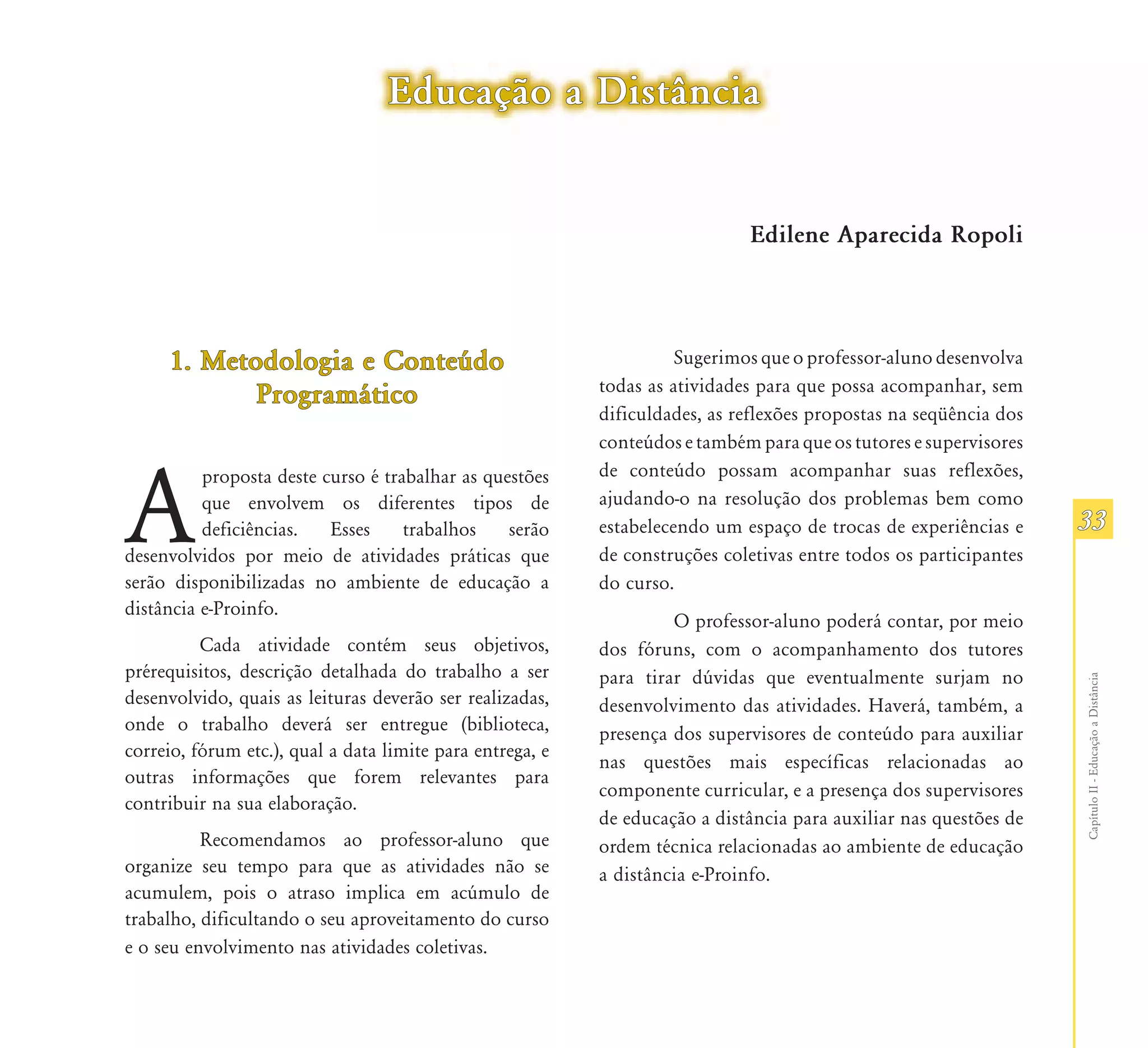 Educação a Distância


                                                                             Edilene Aparecida Ropoli




     1. Metodologia e Conteúdo                                       Sugerimos que o professor-aluno desenvolva
                                                           todas as atividades para que possa acompanhar, sem
            Programático
                                                           dificuldades, as reflexões propostas na seqüência dos
                                                           conteúdos e também para que os tutores e supervisores
                                                           de conteúdo possam acompanhar suas reflexões,


A
          proposta deste curso é trabalhar as questões
          que envolvem os diferentes tipos de              ajudando-o na resolução dos problemas bem como
          deficiências.   Esses     trabalhos    serão     estabelecendo um espaço de trocas de experiências e     33
desenvolvidos por meio de atividades práticas que          de construções coletivas entre todos os participantes
serão disponibilizadas no ambiente de educação a           do curso.
distância e-Proinfo.
                                                                    O professor-aluno poderá contar, por meio
          Cada atividade contém seus objetivos,            dos fóruns, com o acompanhamento dos tutores
prérequisitos, descrição detalhada do trabalho a ser       para tirar dúvidas que eventualmente surjam no




                                                                                                                   Capítulo II - Educação a Distância
desenvolvido, quais as leituras deverão ser realizadas,    desenvolvimento das atividades. Haverá, também, a
onde o trabalho deverá ser entregue (biblioteca,           presença dos supervisores de conteúdo para auxiliar
correio, fórum etc.), qual a data limite para entrega, e
                                                           nas questões mais específicas relacionadas ao
outras informações que forem relevantes para
                                                           componente curricular, e a presença dos supervisores
contribuir na sua elaboração.
                                                           de educação a distância para auxiliar nas questões de
          Recomendamos ao professor-aluno que              ordem técnica relacionadas ao ambiente de educação
organize seu tempo para que as atividades não se           a distância e-Proinfo.
acumulem, pois o atraso implica em acúmulo de
trabalho, dificultando o seu aproveitamento do curso
e o seu envolvimento nas atividades coletivas.
 