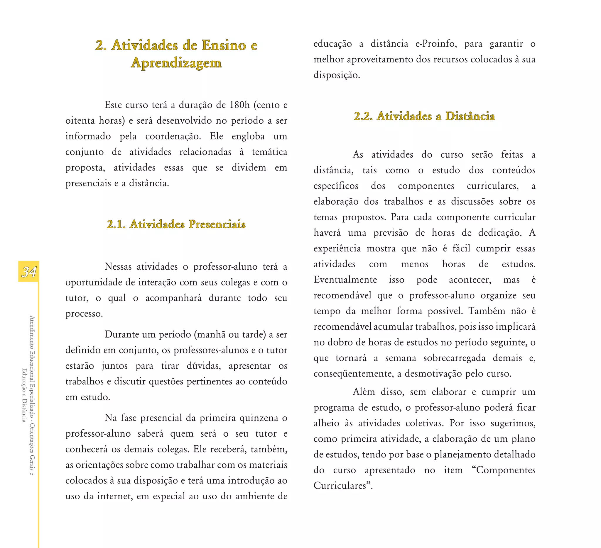 2. Atividades de Ensino e                        educação a distância e-Proinfo, para garantir o
                                                                            Aprendizagem                               melhor aproveitamento dos recursos colocados à sua
                                                                                                                       disposição.

                                                                        Este curso terá a duração de 180h (cento e
                                                               oitenta horas) e será desenvolvido no período a ser              2.2. Atividades a Distância
                                                               informado pela coordenação. Ele engloba um
                                                               conjunto de atividades relacionadas à temática                    As atividades do curso serão feitas a
                                                               proposta, atividades essas que se dividem em            distância, tais como o estudo dos conteúdos
                                                               presenciais e a distância.                              específicos dos componentes curriculares, a
                                                                                                                       elaboração dos trabalhos e as discussões sobre os
                                                                                                                       temas propostos. Para cada componente curricular
                                                                        2.1. Atividades Presenciais
                                                                                                                       haverá uma previsão de horas de dedicação. A
                                                                                                                       experiência mostra que não é fácil cumprir essas
                                                                         Nessas atividades o professor-aluno terá a    atividades com menos horas de estudos.
34                                                                                                                     Eventualmente isso pode acontecer, mas é
                                                               oportunidade de interação com seus colegas e com o
                                                               tutor, o qual o acompanhará durante todo seu            recomendável que o professor-aluno organize seu
                                                               processo.                                               tempo da melhor forma possível. Também não é
Atendimento Educacional Especializado - Orientações Gerais e




                                                                                                                       recomendável acumular trabalhos, pois isso implicará
                                                                        Durante um período (manhã ou tarde) a ser
                                                                                                                       no dobro de horas de estudos no período seguinte, o
                                                               definido em conjunto, os professores-alunos e o tutor
                                                                                                                       que tornará a semana sobrecarregada demais e,
                                                               estarão juntos para tirar dúvidas, apresentar os
                  Educação a Distância




                                                                                                                       conseqüentemente, a desmotivação pelo curso.
                                                               trabalhos e discutir questões pertinentes ao conteúdo
                                                               em estudo.                                                       Além disso, sem elaborar e cumprir um
                                                                                                                       programa de estudo, o professor-aluno poderá ficar
                                                                         Na fase presencial da primeira quinzena o     alheio às atividades coletivas. Por isso sugerimos,
                                                               professor-aluno saberá quem será o seu tutor e          como primeira atividade, a elaboração de um plano
                                                               conhecerá os demais colegas. Ele receberá, também,      de estudos, tendo por base o planejamento detalhado
                                                               as orientações sobre como trabalhar com os materiais    do curso apresentado no item “Componentes
                                                               colocados à sua disposição e terá uma introdução ao     Curriculares”.
                                                               uso da internet, em especial ao uso do ambiente de
 