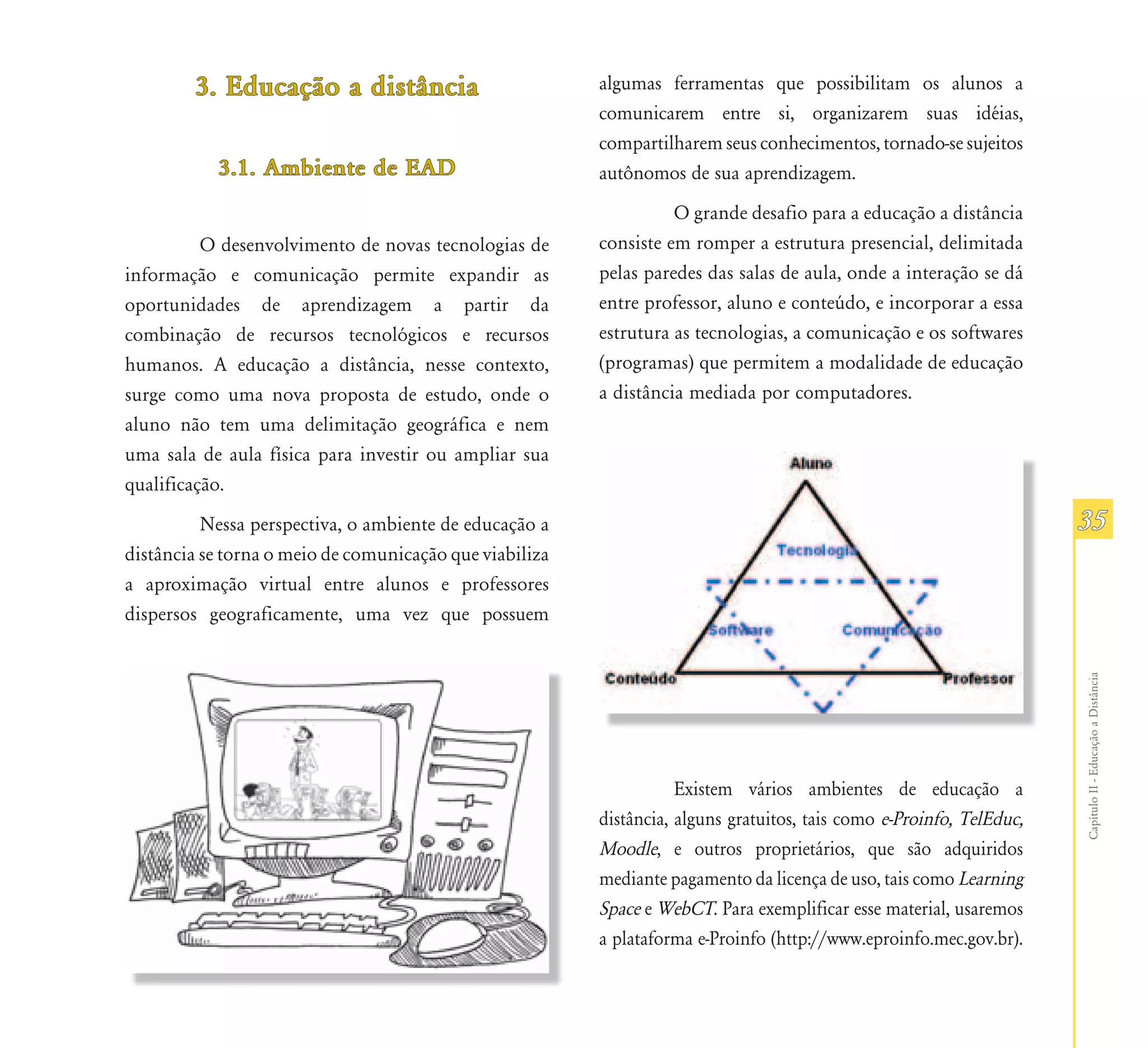3. Educação a distância
           Educação                                      algumas ferramentas que possibilitam os alunos a
                                                         comunicarem entre si, organizarem suas idéias,
                                                         compartilharem seus conhecimentos, tornado-se sujeitos
           3.1. Ambiente de EAD                          autônomos de sua aprendizagem.
                                                                   O grande desafio para a educação a distância
          O desenvolvimento de novas tecnologias de      consiste em romper a estrutura presencial, delimitada
informação e comunicação permite expandir as             pelas paredes das salas de aula, onde a interação se dá
oportunidades de aprendizagem a partir da                entre professor, aluno e conteúdo, e incorporar a essa
combinação de recursos tecnológicos e recursos           estrutura as tecnologias, a comunicação e os softwares
humanos. A educação a distância, nesse contexto,         (programas) que permitem a modalidade de educação
surge como uma nova proposta de estudo, onde o           a distância mediada por computadores.
aluno não tem uma delimitação geográfica e nem
uma sala de aula física para investir ou ampliar sua
qualificação.
          Nessa perspectiva, o ambiente de educação a                                                                 35
distância se torna o meio de comunicação que viabiliza
a aproximação virtual entre alunos e professores
dispersos geograficamente, uma vez que possuem




                                                                                                                      Capítulo II - Educação a Distância
                                                                    Existem vários ambientes de educação a
                                                         distância, alguns gratuitos, tais como e-Proinfo, TelEduc,
                                                         Moodle, e outros proprietários, que são adquiridos
                                                         mediante pagamento da licença de uso, tais como Learning
                                                         Space e WebCT. Para exemplificar esse material, usaremos
                                                         a plataforma e-Proinfo (http://www.eproinfo.mec.gov.br).
 