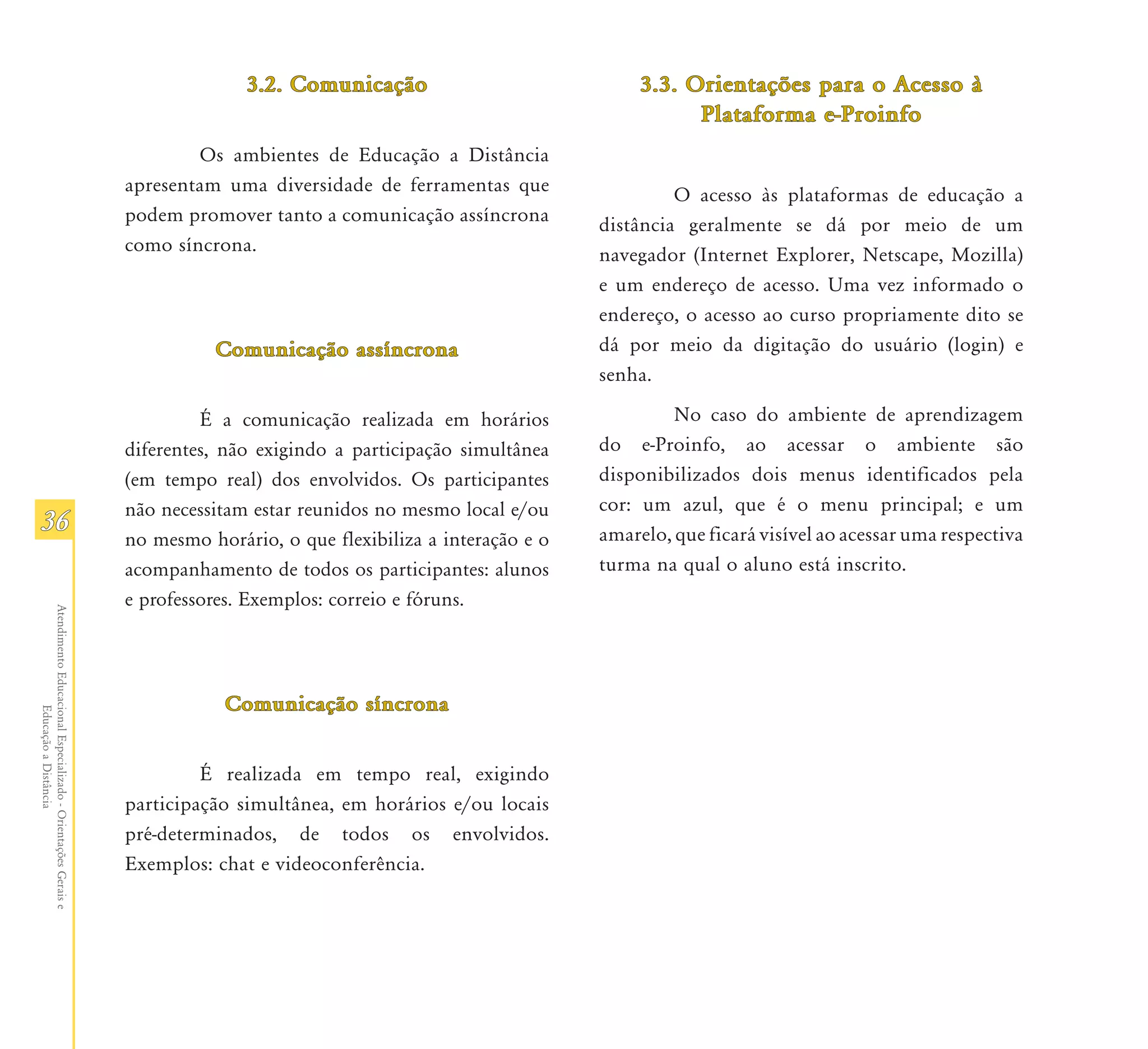 3.2. Comunicação                             3.3. Orientações para o Acesso à
                                                                                                                                Plataforma e-Proinfo
                                                                       Os ambientes de Educação a Distância
                                                               apresentam uma diversidade de ferramentas que                  O acesso às plataformas de educação a
                                                               podem promover tanto a comunicação assíncrona         distância geralmente se dá por meio de um
                                                               como síncrona.                                        navegador (Internet Explorer, Netscape, Mozilla)
                                                                                                                     e um endereço de acesso. Uma vez informado o
                                                                                                                     endereço, o acesso ao curso propriamente dito se
                                                                         Comunicação assíncrona                      dá por meio da digitação do usuário (login) e
                                                                                                                     senha.

                                                                        É a comunicação realizada em horários                 No caso do ambiente de aprendizagem
                                                               diferentes, não exigindo a participação simultânea    do e-Proinfo, ao acessar o ambiente são
                                                               (em tempo real) dos envolvidos. Os participantes      disponibilizados dois menus identificados pela
                                                               não necessitam estar reunidos no mesmo local e/ou     cor: um azul, que é o menu principal; e um
36                                                                                                                   amarelo, que ficará visível ao acessar uma respectiva
                                                               no mesmo horário, o que flexibiliza a interação e o
                                                               acompanhamento de todos os participantes: alunos      turma na qual o aluno está inscrito.
                                                               e professores. Exemplos: correio e fóruns.
Atendimento Educacional Especializado - Orientações Gerais e




                                                                           Comunicação síncrona
                  Educação a Distância




                                                                        É realizada em tempo real, exigindo
                                                               participação simultânea, em horários e/ou locais
                                                               pré-determinados, de todos os envolvidos.
                                                               Exemplos: chat e videoconferência.
 