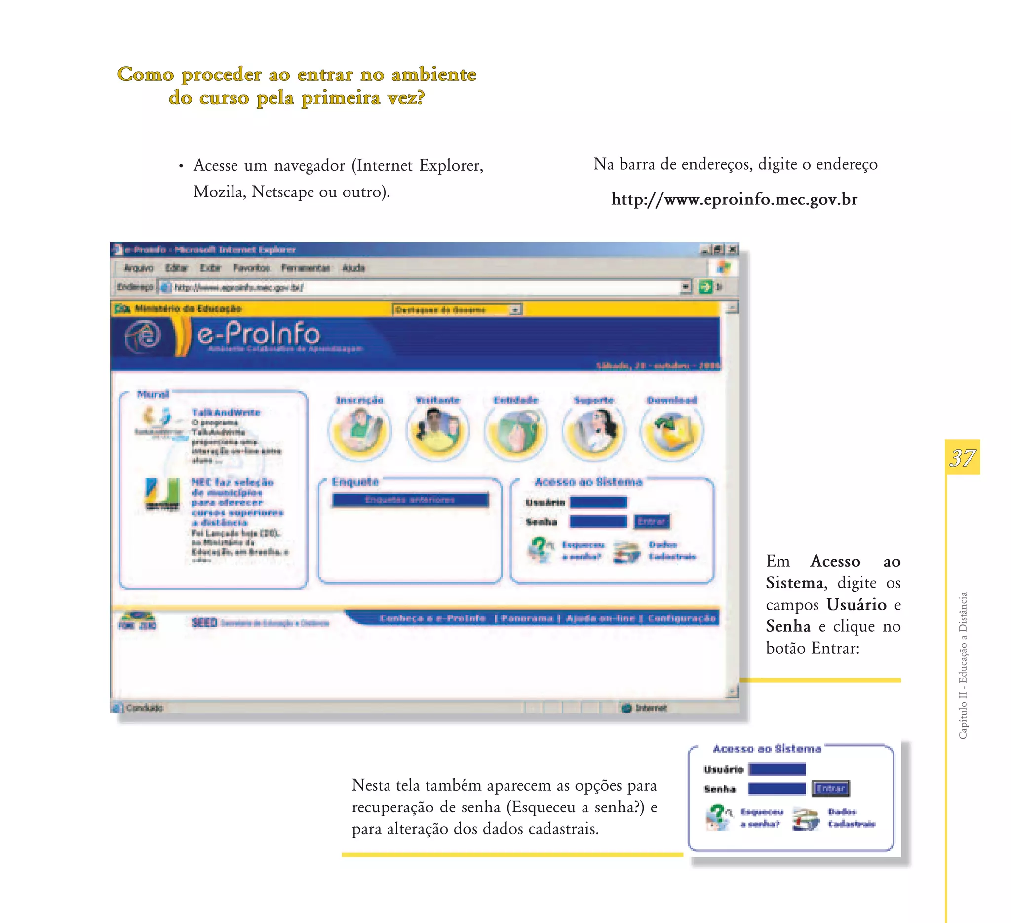 Como proceder ao entrar no ambiente
    do curso pela primeira vez?


     • Acesse um navegador (Internet Explorer,               Na barra de endereços, digite o endereço
       Mozila, Netscape ou outro).                             http://www.eproinfo.mec.gov.br




                                                                                                          37


                                                                                     Em Acesso ao
                                                                                     Sistema, digite os




                                                                                                          Capítulo II - Educação a Distância
                                                                                     campos Usuário e
                                                                                     Senha e clique no
                                                                                     botão Entrar:




                            Nesta tela também aparecem as opções para
                            recuperação de senha (Esqueceu a senha?) e
                            para alteração dos dados cadastrais.
 
