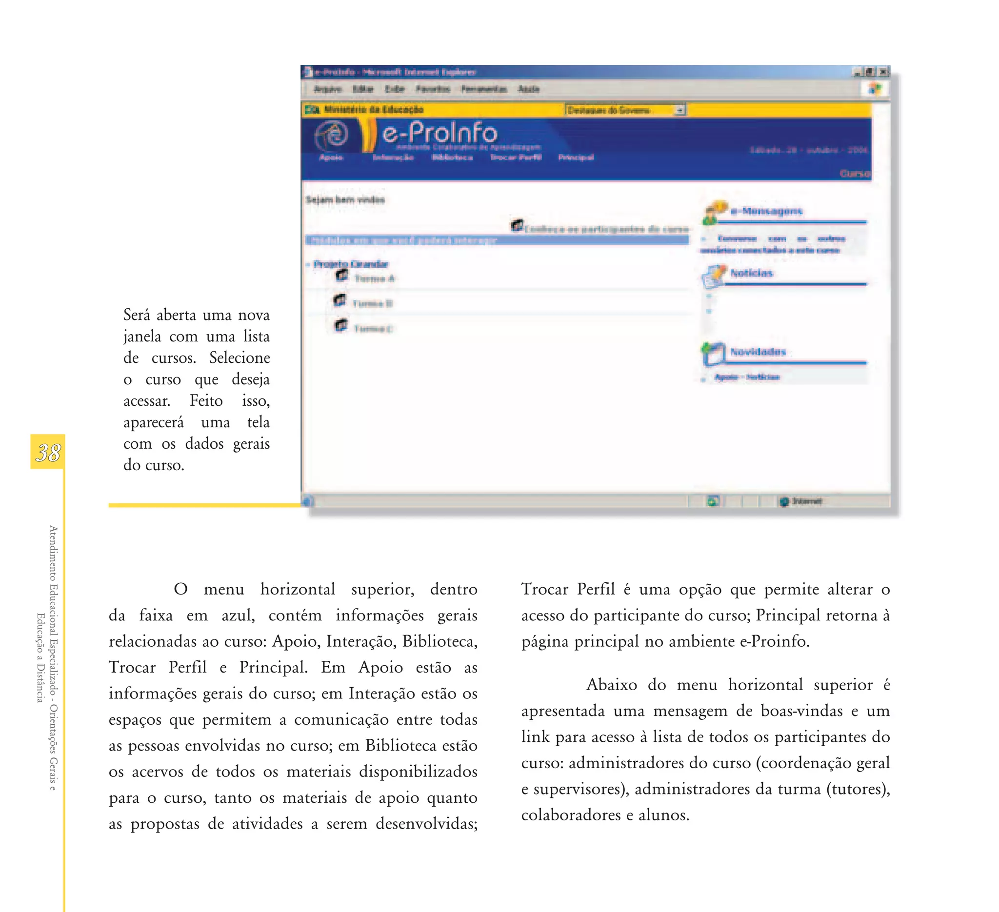 Será aberta uma nova
                                                                 janela com uma lista
                                                                 de cursos. Selecione
                                                                 o curso que deseja
                                                                 acessar. Feito isso,
                                                                 aparecerá uma tela
                                                                 com os dados gerais
38                                                               do curso.
Atendimento Educacional Especializado - Orientações Gerais e




                                                                        O menu horizontal superior, dentro            Trocar Perfil é uma opção que permite alterar o
                                                               da faixa em azul, contém informações gerais            acesso do participante do curso; Principal retorna à
                  Educação a Distância




                                                               relacionadas ao curso: Apoio, Interação, Biblioteca,   página principal no ambiente e-Proinfo.
                                                               Trocar Perfil e Principal. Em Apoio estão as
                                                               informações gerais do curso; em Interação estão os              Abaixo do menu horizontal superior é
                                                               espaços que permitem a comunicação entre todas         apresentada uma mensagem de boas-vindas e um
                                                               as pessoas envolvidas no curso; em Biblioteca estão    link para acesso à lista de todos os participantes do
                                                               os acervos de todos os materiais disponibilizados      curso: administradores do curso (coordenação geral
                                                               para o curso, tanto os materiais de apoio quanto       e supervisores), administradores da turma (tutores),
                                                               as propostas de atividades a serem desenvolvidas;      colaboradores e alunos.
 
