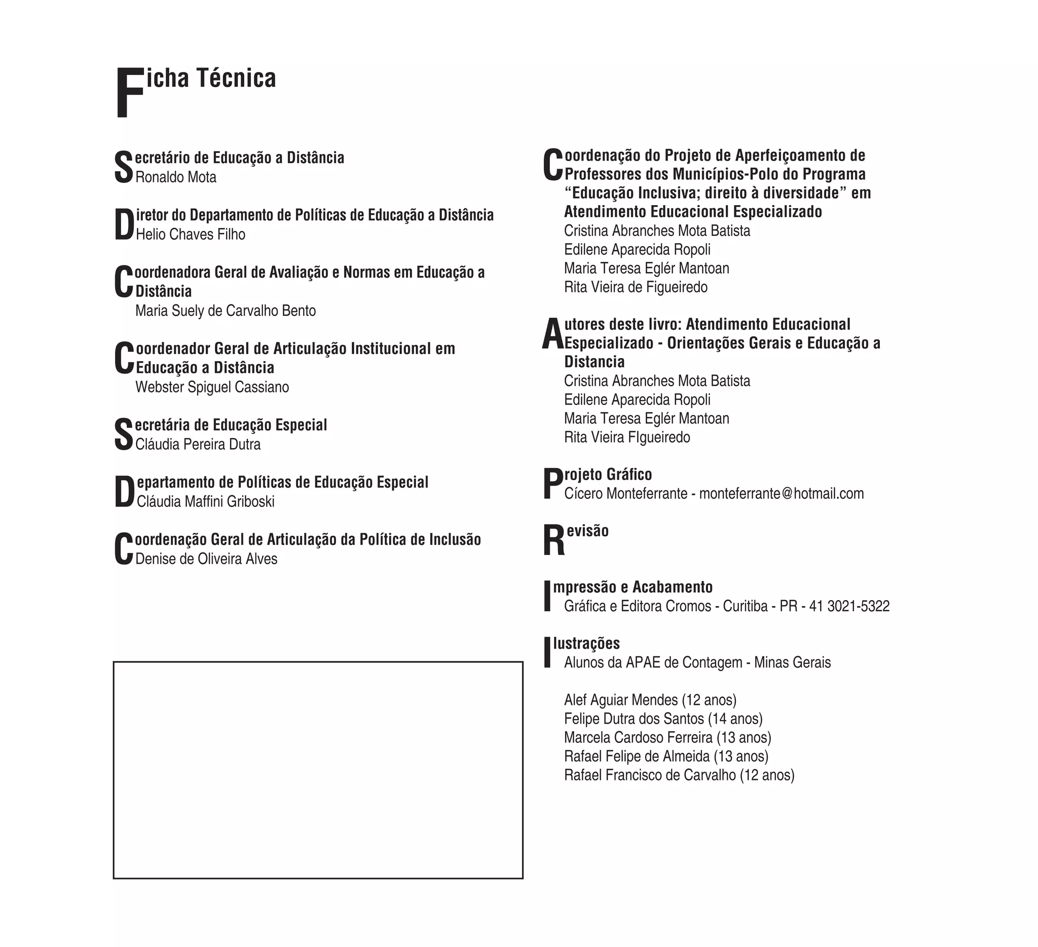 F    icha Técnica


S
ecretário de Educação a Distância
Ronaldo Mota                                                      Coordenação do Projeto de Aperfeiçoamento de
                                                                   Professores dos Municípios-Polo do Programa
                                                                   “Educação Inclusiva; direito à diversidade” em

D   iretor do Departamento de Políticas de Educação a Distância    Atendimento Educacional Especializado
    Helio Chaves Filho                                             Cristina Abranches Mota Batista
                                                                   Edilene Aparecida Ropoli

C
oordenadora Geral de Avaliação e Normas em Educação a              Maria Teresa Eglér Mantoan
Distância                                                          Rita Vieira de Figueiredo
Maria Suely de Carvalho Bento

                                                                  Autores deste livro: Atendimento Educacional

C
oordenador Geral de Articulação Institucional em                   Especializado - Orientações Gerais e Educação a
Educação a Distância                                               Distancia
Webster Spiguel Cassiano                                           Cristina Abranches Mota Batista
                                                                   Edilene Aparecida Ropoli

S
ecretária de Educação Especial                                     Maria Teresa Eglér Mantoan
Cláudia Pereira Dutra                                              Rita Vieira FIgueiredo



D   epartamento de Políticas de Educação Especial
    Cláudia Mafﬁni Griboski
                                                                  P   rojeto Gráﬁco
                                                                      Cícero Monteferrante - monteferrante@hotmail.com



C
oordenação Geral de Articulação da Política de Inclusão
Denise de Oliveira Alves
                                                                  R   evisão



                                                                  I
                                                                  mpressão e Acabamento
                                                                   Gráﬁca e Editora Cromos - Curitiba - PR - 41 3021-5322


                                                                  I
                                                                  lustrações
                                                                    Alunos da APAE de Contagem - Minas Gerais

                                                                   Alef Aguiar Mendes (12 anos)
                                                                   Felipe Dutra dos Santos (14 anos)
                                                                   Marcela Cardoso Ferreira (13 anos)
                                                                   Rafael Felipe de Almeida (13 anos)
                                                                   Rafael Francisco de Carvalho (12 anos)
 