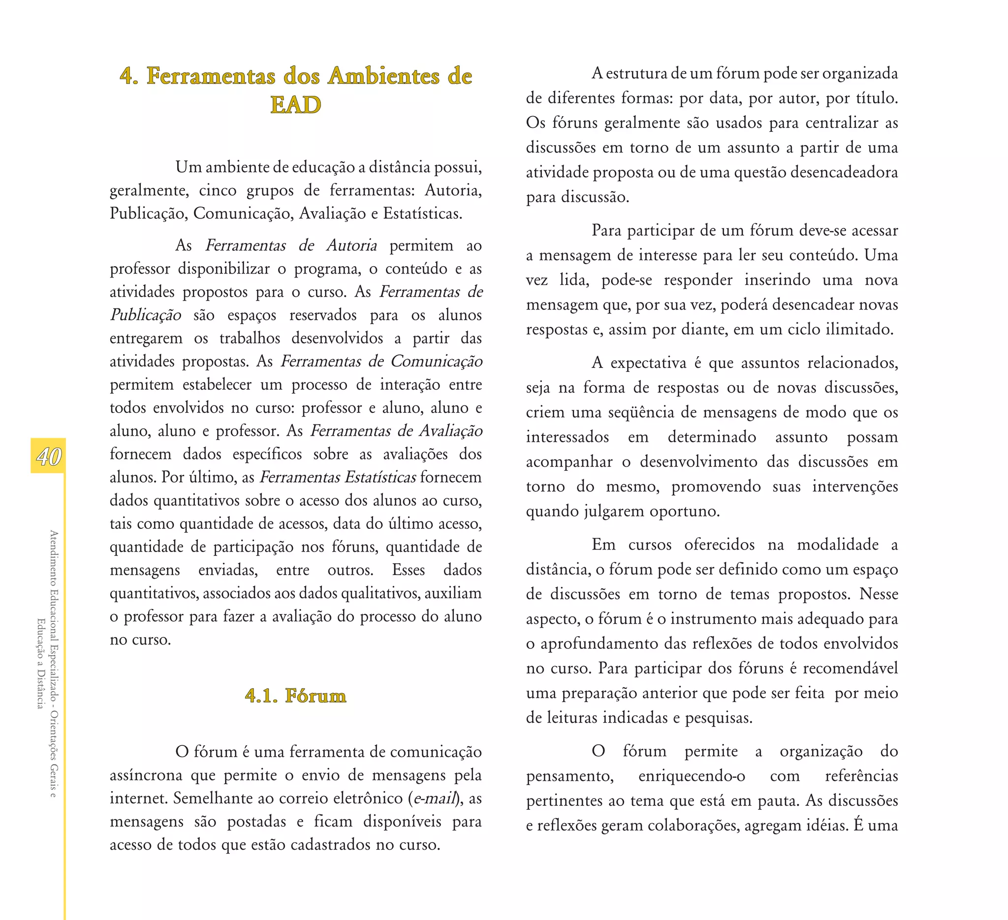 4. Ferramentas dos Ambientes de                                       A estrutura de um fórum pode ser organizada
                                                                                                                            de diferentes formas: por data, por autor, por título.
                                                                             EAD
                                                                                                                            Os fóruns geralmente são usados para centralizar as
                                                                                                                            discussões em torno de um assunto a partir de uma
                                                                        Um ambiente de educação a distância possui,         atividade proposta ou de uma questão desencadeadora
                                                               geralmente, cinco grupos de ferramentas: Autoria,            para discussão.
                                                               Publicação, Comunicação, Avaliação e Estatísticas.
                                                                                                                                      Para participar de um fórum deve-se acessar
                                                                         As Ferramentas de Autoria permitem ao
                                                                                                                            a mensagem de interesse para ler seu conteúdo. Uma
                                                               professor disponibilizar o programa, o conteúdo e as
                                                                                                                            vez lida, pode-se responder inserindo uma nova
                                                               atividades propostos para o curso. As Ferramentas de
                                                                                                                            mensagem que, por sua vez, poderá desencadear novas
                                                               Publicação são espaços reservados para os alunos
                                                               entregarem os trabalhos desenvolvidos a partir das           respostas e, assim por diante, em um ciclo ilimitado.
                                                               atividades propostas. As Ferramentas de Comunicação                    A expectativa é que assuntos relacionados,
                                                               permitem estabelecer um processo de interação entre          seja na forma de respostas ou de novas discussões,
                                                               todos envolvidos no curso: professor e aluno, aluno e        criem uma seqüência de mensagens de modo que os
                                                               aluno, aluno e professor. As Ferramentas de Avaliação        interessados em determinado assunto possam
40                                                             fornecem dados específicos sobre as avaliações dos           acompanhar o desenvolvimento das discussões em
                                                               alunos. Por último, as Ferramentas Estatísticas fornecem
                                                                                                                            torno do mesmo, promovendo suas intervenções
                                                               dados quantitativos sobre o acesso dos alunos ao curso,
                                                                                                                            quando julgarem oportuno.
                                                               tais como quantidade de acessos, data do último acesso,
Atendimento Educacional Especializado - Orientações Gerais e




                                                               quantidade de participação nos fóruns, quantidade de                   Em cursos oferecidos na modalidade a
                                                               mensagens enviadas, entre outros. Esses dados                distância, o fórum pode ser definido como um espaço
                                                               quantitativos, associados aos dados qualitativos, auxiliam   de discussões em torno de temas propostos. Nesse
                                                               o professor para fazer a avaliação do processo do aluno      aspecto, o fórum é o instrumento mais adequado para
                  Educação a Distância




                                                               no curso.                                                    o aprofundamento das reflexões de todos envolvidos
                                                                                                                            no curso. Para participar dos fóruns é recomendável
                                                                                    4.1. Fórum                              uma preparação anterior que pode ser feita por meio
                                                                                                                            de leituras indicadas e pesquisas.
                                                                         O fórum é uma ferramenta de comunicação                      O fórum permite a organização do
                                                               assíncrona que permite o envio de mensagens pela             pensamento, enriquecendo-o com referências
                                                               internet. Semelhante ao correio eletrônico (e-mail), as      pertinentes ao tema que está em pauta. As discussões
                                                               mensagens são postadas e ficam disponíveis para              e reflexões geram colaborações, agregam idéias. É uma
                                                               acesso de todos que estão cadastrados no curso.
 