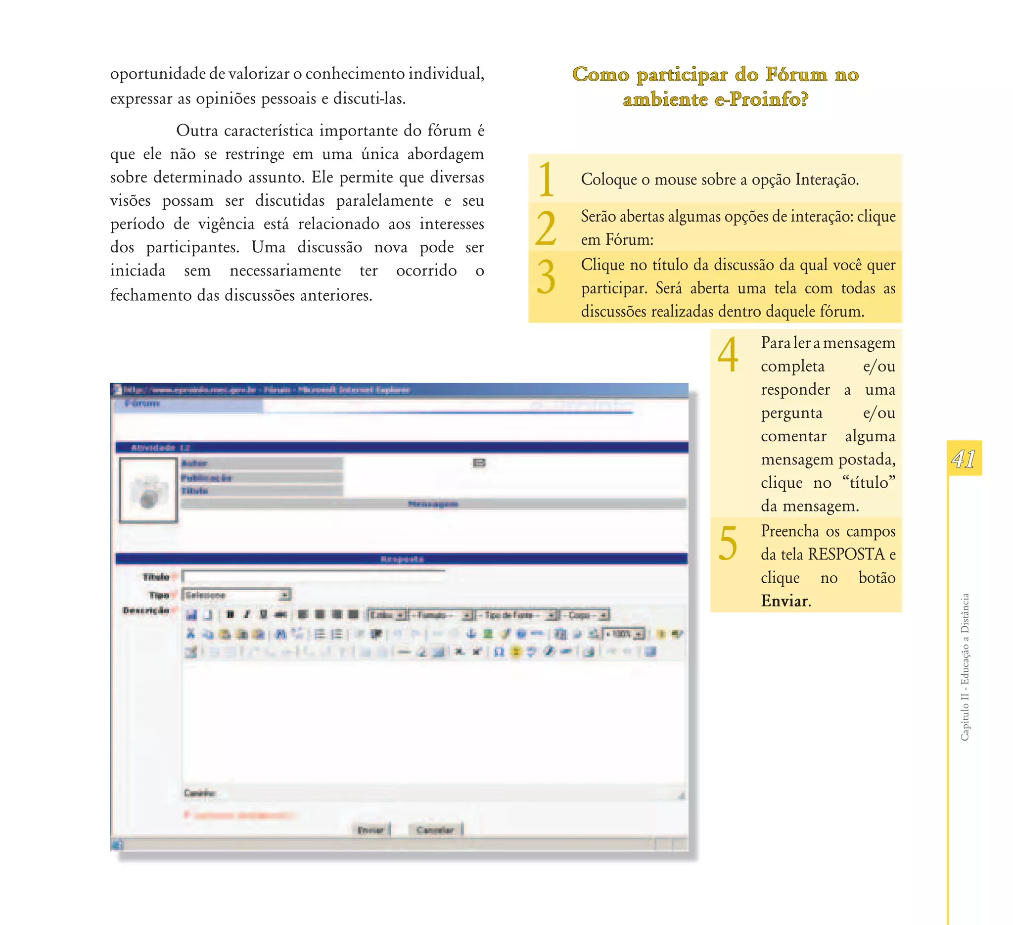 oportunidade de valorizar o conhecimento individual,       Como participar do Fórum no
expressar as opiniões pessoais e discuti-las.                 ambiente e-Proinfo?
         Outra característica importante do fórum é
que ele não se restringe em uma única abordagem
sobre determinado assunto. Ele permite que diversas
visões possam ser discutidas paralelamente e seu
                                                       1   Coloque o mouse sobre a opção Interação.

período de vigência está relacionado aos interesses
dos participantes. Uma discussão nova pode ser         2   Serão abertas algumas opções de interação: clique
                                                           em Fórum:
iniciada sem necessariamente ter ocorrido o
fechamento das discussões anteriores.                  3   Clique no título da discussão da qual você quer
                                                           participar. Será aberta uma tela com todas as
                                                           discussões realizadas dentro daquele fórum.


                                                                                4     Para ler a mensagem
                                                                                      completa
                                                                                      responder a uma
                                                                                                     e/ou

                                                                                      pergunta       e/ou
                                                                                      comentar alguma
                                                                                      mensagem postada,        41
                                                                                      clique no “título”
                                                                                      da mensagem.

                                                                                5     Preencha os campos
                                                                                      da tela RESPOSTA e
                                                                                      clique no botão
                                                                                      Enviar.




                                                                                                               Capítulo II - Educação a Distância
 