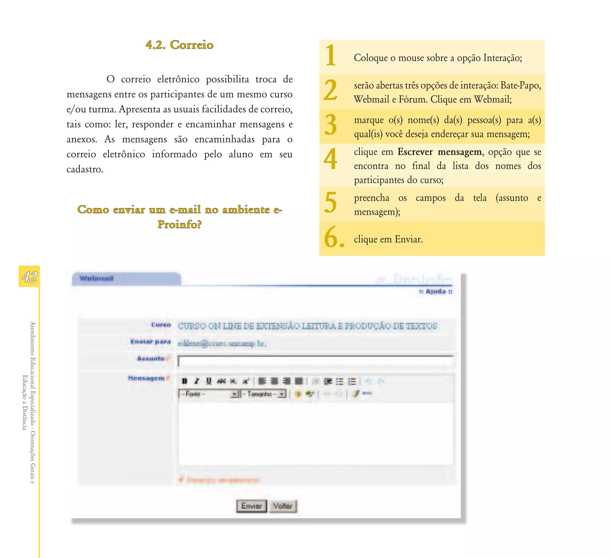 4.2. Correio
                                                                                                                         1    Coloque o mouse sobre a opção Interação;
                                                                         O correio eletrônico possibilita troca de
                                                               mensagens entre os participantes de um mesmo curso
                                                               e/ou turma. Apresenta as usuais facilidades de correio,
                                                                                                                         2    serão abertas três opções de interação: Bate-Papo,
                                                                                                                              Webmail e Fórum. Clique em Webmail;

                                                               tais como: ler, responder e encaminhar mensagens e
                                                               anexos. As mensagens são encaminhadas para o
                                                                                                                         3    marque o(s) nome(s) da(s) pessoa(s) para a(s)
                                                                                                                              qual(is) você deseja endereçar sua mensagem;
                                                               correio eletrônico informado pelo aluno em seu
                                                               cadastro.                                                 4    clique em Escrever mensagem, opção que se
                                                                                                                              encontra no final da lista dos nomes dos
                                                                                                                              participantes do curso;

                                                                 Como enviar um e-mail no ambiente e-
                                                                              Proinfo?
                                                                                                                         5    preencha os campos da tela (assunto e
                                                                                                                              mensagem);

                                                                                                                         6.   clique em Enviar.


42
Atendimento Educacional Especializado - Orientações Gerais e
                  Educação a Distância
 