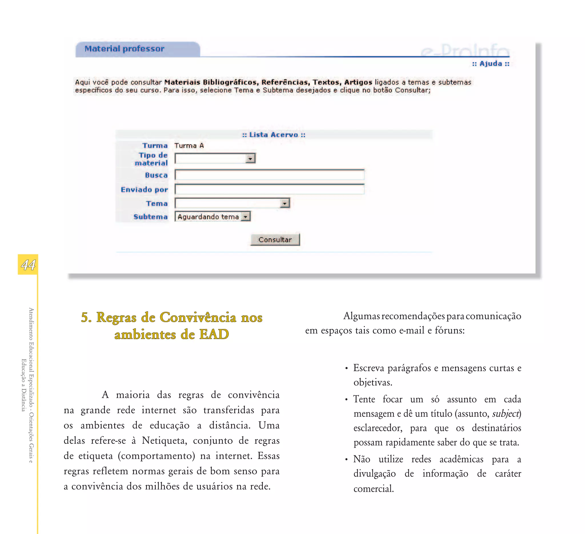 44
Atendimento Educacional Especializado - Orientações Gerais e




                                                                  5. Regras de Convivência nos                           Algumas recomendações para comunicação
                                                                       ambientes de EAD                          em espaços tais como e-mail e fóruns:
                  Educação a Distância




                                                                                                                         • Escreva parágrafos e mensagens curtas e
                                                                                                                           objetivas.
                                                                        A maioria das regras de convivência              • Tente focar um só assunto em cada
                                                               na grande rede internet são transferidas para               mensagem e dê um título (assunto, subject)
                                                               os ambientes de educação a distância. Uma                   esclarecedor, para que os destinatários
                                                               delas refere-se à Netiqueta, conjunto de regras             possam rapidamente saber do que se trata.
                                                               de etiqueta (comportamento) na internet. Essas            • Não utilize redes acadêmicas para a
                                                               regras refletem normas gerais de bom senso para             divulgação de informação de caráter
                                                               a convivência dos milhões de usuários na rede.              comercial.
 