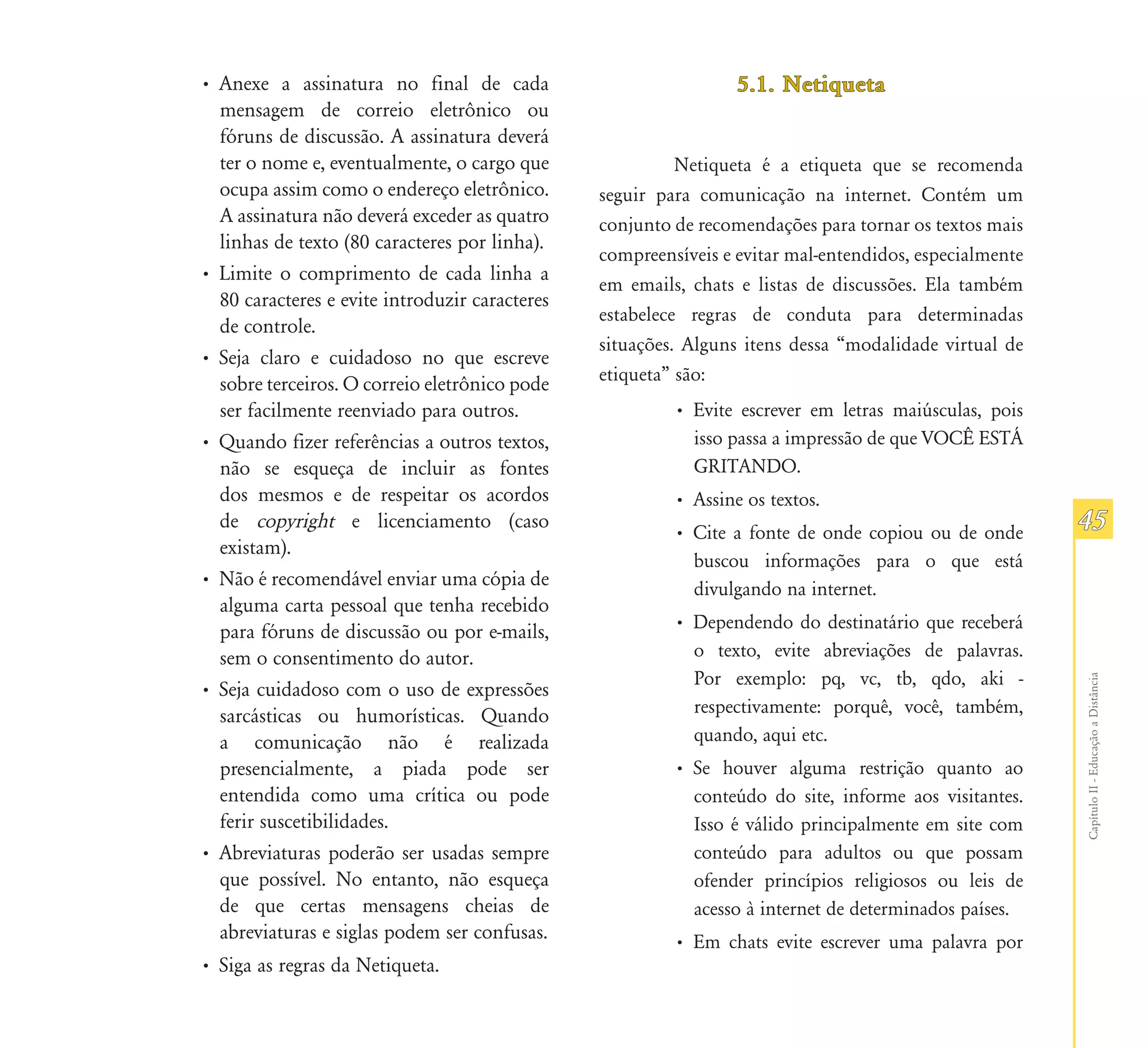 • Anexe a assinatura no final de cada                            5.1. Netiqueta
  mensagem de correio eletrônico ou
  fóruns de discussão. A assinatura deverá
  ter o nome e, eventualmente, o cargo que                Netiqueta é a etiqueta que se recomenda
  ocupa assim como o endereço eletrônico.       seguir para comunicação na internet. Contém um
  A assinatura não deverá exceder as quatro     conjunto de recomendações para tornar os textos mais
  linhas de texto (80 caracteres por linha).
                                                compreensíveis e evitar mal-entendidos, especialmente
• Limite o comprimento de cada linha a
                                                em emails, chats e listas de discussões. Ela também
  80 caracteres e evite introduzir caracteres
                                                estabelece regras de conduta para determinadas
  de controle.
                                                situações. Alguns itens dessa “modalidade virtual de
• Seja claro e cuidadoso no que escreve
  sobre terceiros. O correio eletrônico pode    etiqueta” são:
  ser facilmente reenviado para outros.                  • Evite escrever em letras maiúsculas, pois
• Quando fizer referências a outros textos,                isso passa a impressão de que VOCÊ ESTÁ
  não se esqueça de incluir as fontes                      GRITANDO.
  dos mesmos e de respeitar os acordos                   • Assine os textos.
  de copyright e licenciamento (caso
                                                         • Cite a fonte de onde copiou ou de onde       45
  existam).
                                                           buscou informações para o que está
• Não é recomendável enviar uma cópia de                   divulgando na internet.
  alguma carta pessoal que tenha recebido
  para fóruns de discussão ou por e-mails,               • Dependendo do destinatário que receberá
  sem o consentimento do autor.                            o texto, evite abreviações de palavras.
                                                           Por exemplo: pq, vc, tb, qdo, aki -




                                                                                                        Capítulo II - Educação a Distância
• Seja cuidadoso com o uso de expressões
  sarcásticas ou humorísticas. Quando                      respectivamente: porquê, você, também,
  a comunicação não é realizada                            quando, aqui etc.
  presencialmente, a piada pode ser                      • Se houver alguma restrição quanto ao
  entendida como uma crítica ou pode                       conteúdo do site, informe aos visitantes.
  ferir suscetibilidades.                                  Isso é válido principalmente em site com
• Abreviaturas poderão ser usadas sempre                   conteúdo para adultos ou que possam
  que possível. No entanto, não esqueça                    ofender princípios religiosos ou leis de
  de que certas mensagens cheias de                        acesso à internet de determinados países.
  abreviaturas e siglas podem ser confusas.              • Em chats evite escrever uma palavra por
• Siga as regras da Netiqueta.
 