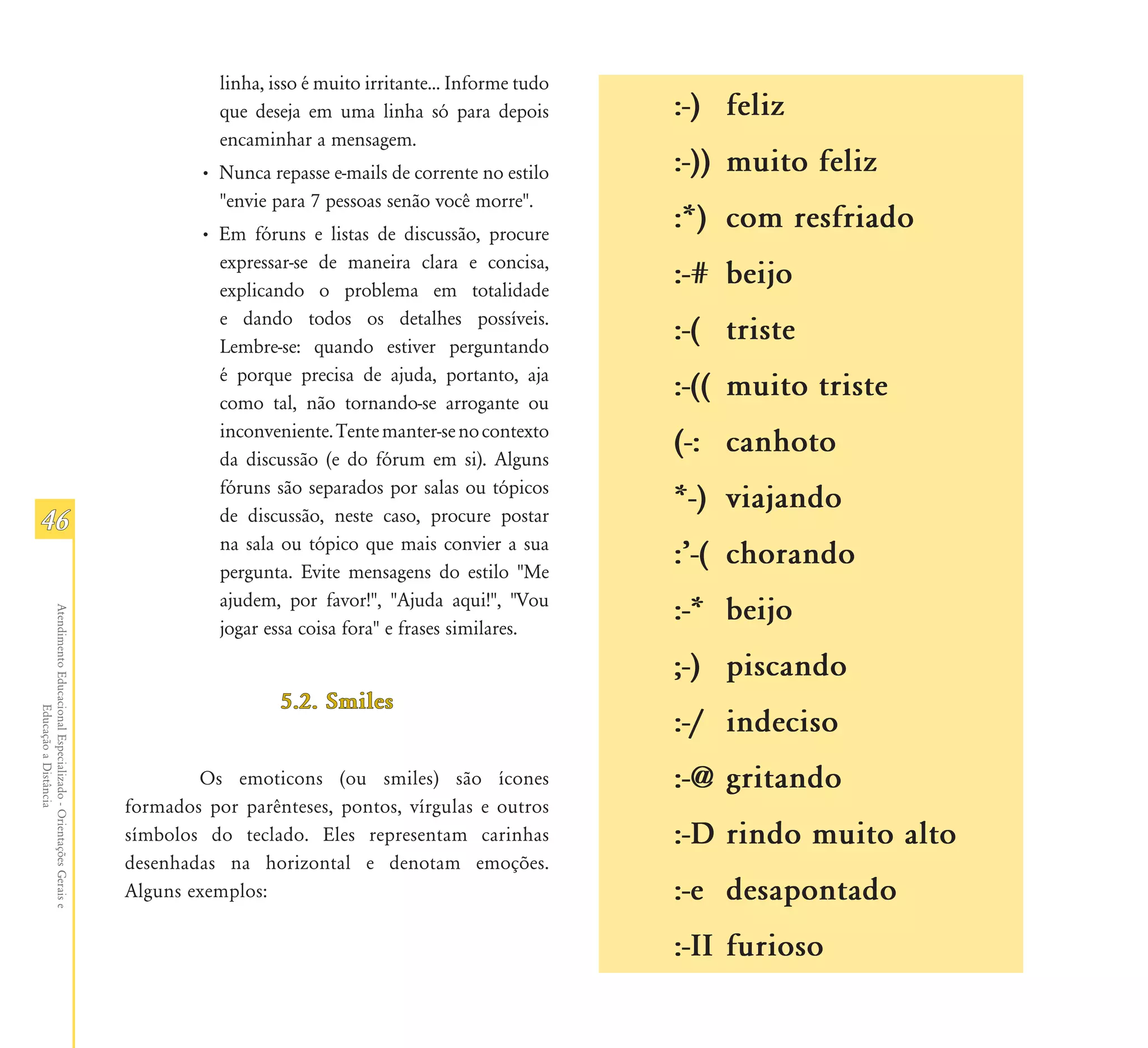 linha, isso é muito irritante... Informe tudo
                                                                          que deseja em uma linha só para depois          :-) feliz
                                                                          encaminhar a mensagem.
                                                                       • Nunca repasse e-mails de corrente no estilo      :-)) muito feliz
                                                                         "envie para 7 pessoas senão você morre".
                                                                       • Em fóruns e listas de discussão, procure
                                                                                                                          :*) com resfriado
                                                                         expressar-se de maneira clara e concisa,
                                                                         explicando o problema em totalidade
                                                                                                                          :-# beijo
                                                                         e dando todos os detalhes possíveis.
                                                                         Lembre-se: quando estiver perguntando
                                                                                                                          :-( triste
                                                                         é porque precisa de ajuda, portanto, aja
                                                                         como tal, não tornando-se arrogante ou
                                                                                                                          :-(( muito triste
                                                                         inconveniente. Tente manter-se no contexto
                                                                         da discussão (e do fórum em si). Alguns
                                                                                                                          (-: canhoto
                                                                         fóruns são separados por salas ou tópicos
                                                                                                                          *-) viajando
46                                                                       de discussão, neste caso, procure postar
                                                                         na sala ou tópico que mais convier a sua
                                                                         pergunta. Evite mensagens do estilo "Me
                                                                                                                          :Ê-( chorando
                                                                         ajudem, por favor!", "Ajuda aqui!", "Vou
                                                                                                                          :-* beijo
Atendimento Educacional Especializado - Orientações Gerais e




                                                                         jogar essa coisa fora" e frases similares.

                                                                                                                          ;-) piscando
                                                                                  5.2. Smiles
                  Educação a Distância




                                                                                                                          :-/ indeciso
                                                                       Os emoticons (ou smiles) são ícones                :-@ gritando
                                                               formados por parênteses, pontos, vírgulas e outros
                                                               símbolos do teclado. Eles representam carinhas             :-D rindo muito alto
                                                               desenhadas na horizontal e denotam emoções.
                                                               Alguns exemplos:                                           :-e desapontado
                                                                                                                          :-II furioso
 