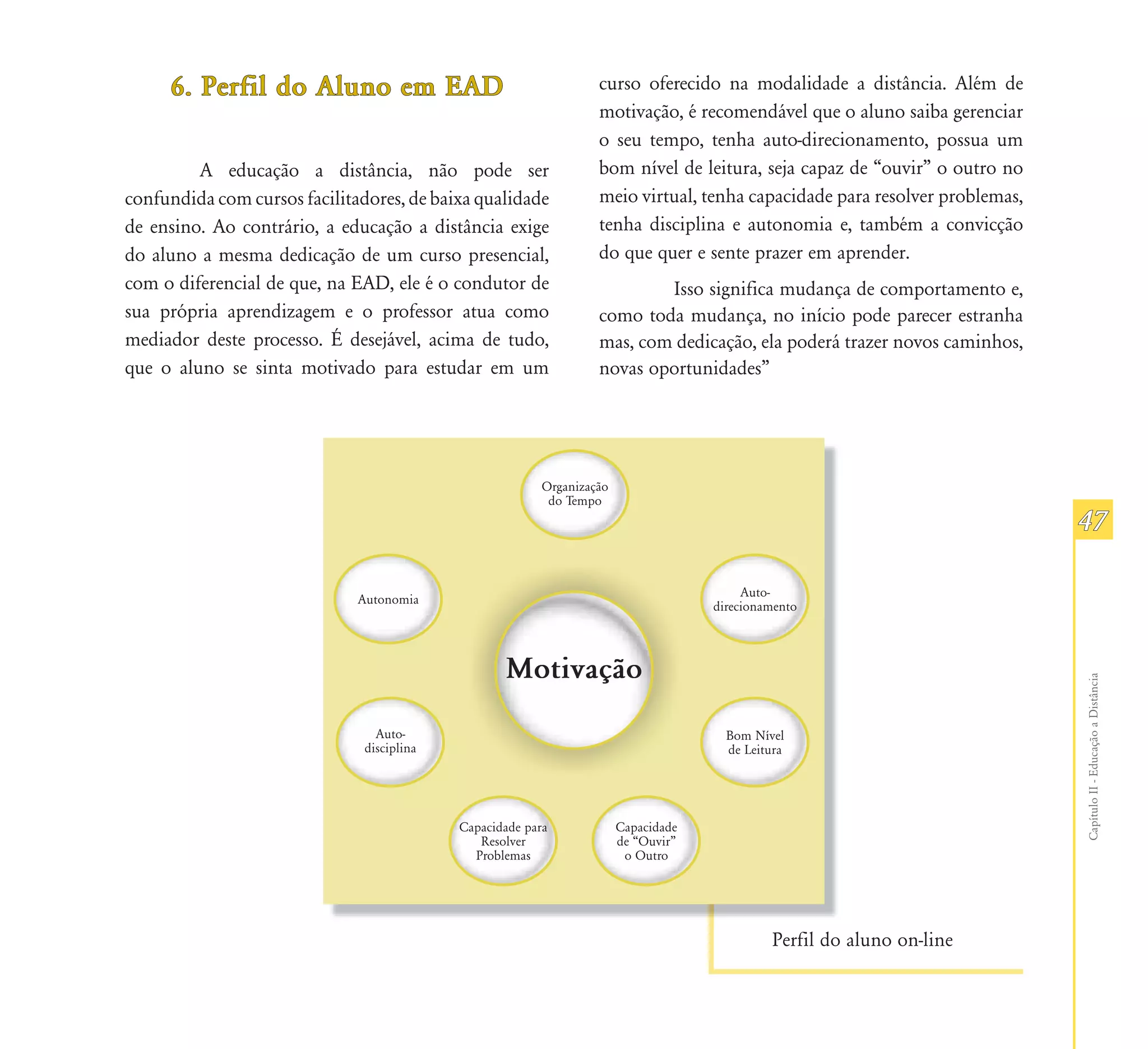 6. Perfil do Aluno em EAD                            curso oferecido na modalidade a distância. Além de
                                                          motivação, é recomendável que o aluno saiba gerenciar
                                                          o seu tempo, tenha auto-direcionamento, possua um
         A educação a distância, não pode ser             bom nível de leitura, seja capaz de “ouvir” o outro no
confundida com cursos facilitadores, de baixa qualidade   meio virtual, tenha capacidade para resolver problemas,
de ensino. Ao contrário, a educação a distância exige     tenha disciplina e autonomia e, também a convicção
do aluno a mesma dedicação de um curso presencial,        do que quer e sente prazer em aprender.
com o diferencial de que, na EAD, ele é o condutor de             Isso significa mudança de comportamento e,
sua própria aprendizagem e o professor atua como          como toda mudança, no início pode parecer estranha
mediador deste processo. É desejável, acima de tudo,      mas, com dedicação, ela poderá trazer novos caminhos,
que o aluno se sinta motivado para estudar em um          novas oportunidades”




                                                                                                                    47




                                                                                                                    Capítulo II - Educação a Distância
                                                                                Perfil do aluno on-line
 