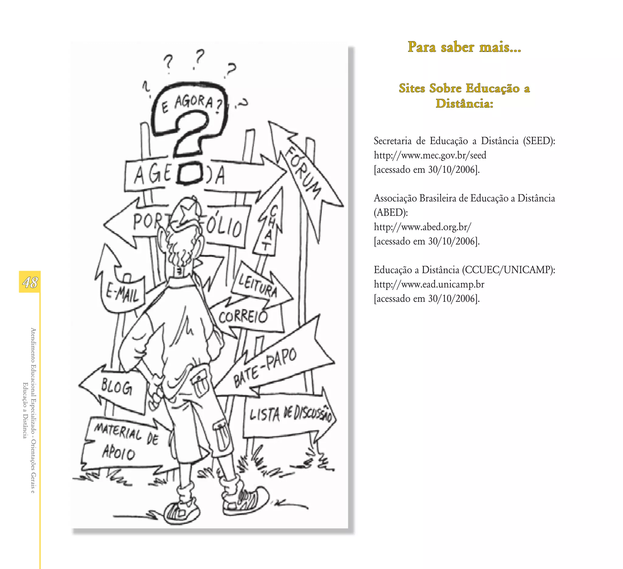Para saber mais...

                                                                     Sites Sobre Educação a
                                                                            Distância:

                                                               Secretaria de Educação a Distância (SEED):
                                                               http://www.mec.gov.br/seed
                                                               [acessado em 30/10/2006].

                                                               Associação Brasileira de Educação a Distância
                                                               (ABED):
                                                               http://www.abed.org.br/
                                                               [acessado em 30/10/2006].

                                                               Educação a Distância (CCUEC/UNICAMP):
48                                                             http://www.ead.unicamp.br
                                                               [acessado em 30/10/2006].
Atendimento Educacional Especializado - Orientações Gerais e
                  Educação a Distância
 