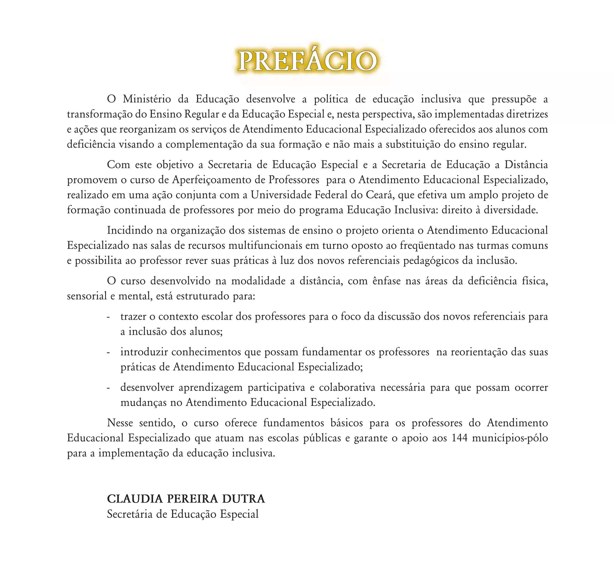 PREF˘CIO
         O Ministério da Educação desenvolve a política de educação inclusiva que pressupõe a
                                    ão
transformação do Ensino Regular e da Educação Especial e, nesta perspectiva, são implementadas diretrizes
e ações que reorganizam os serviços d Atendimento Educacional Especializado oferecidos aos alunos com
                                    de    d        d           l        l d f         d      l
deficiência visando a complementação da sua formação e não mais a substituição do ensino regular.
         Com este objetivo a Secretaria de Educação Especial e a Secretaria de Educação a Distância
promovem o curso de Aperfeiçoamento de Professores para o Atendimento Educacional Especializado,
realizado em uma ação conjunta com a Universidade Federal do Ceará, que efetiva um amplo projeto de
formação continuada de professores por meio do programa Educação Inclusiva: direito à diversidade.
         Incidindo na organização dos sistemas de ensino o projeto orienta o Atendimento Educacional
Especializado nas salas de recursos multifuncionais em turno oposto ao freqüentado nas turmas comuns
e possibilita ao professor rever suas práticas à luz dos novos referenciais pedagógicos da inclusão.
         O curso desenvolvido na modalidade a distância, com ênfase nas áreas da deficiência física,
sensorial e mental, está estruturado para:
        - trazer o contexto escolar dos professores para o foco da discussão dos novos referenciais para
          a inclusão dos alunos;
        - introduzir conhecimentos que possam fundamentar os professores na reorientação das suas
          práticas de Atendimento Educacional Especializado;
        - desenvolver aprendizagem participativa e colaborativa necessária para que possam ocorrer
          mudanças no Atendimento Educacional Especializado.
         Nesse sentido, o curso oferece fundamentos básicos para os professores do Atendimento
Educacional Especializado que atuam nas escolas públicas e garante o apoio aos 144 municípios-pólo
para a implementação da educação inclusiva.


        CLAUDIA PEREIRA DUTRA
        Secretária de Educação Especial
 