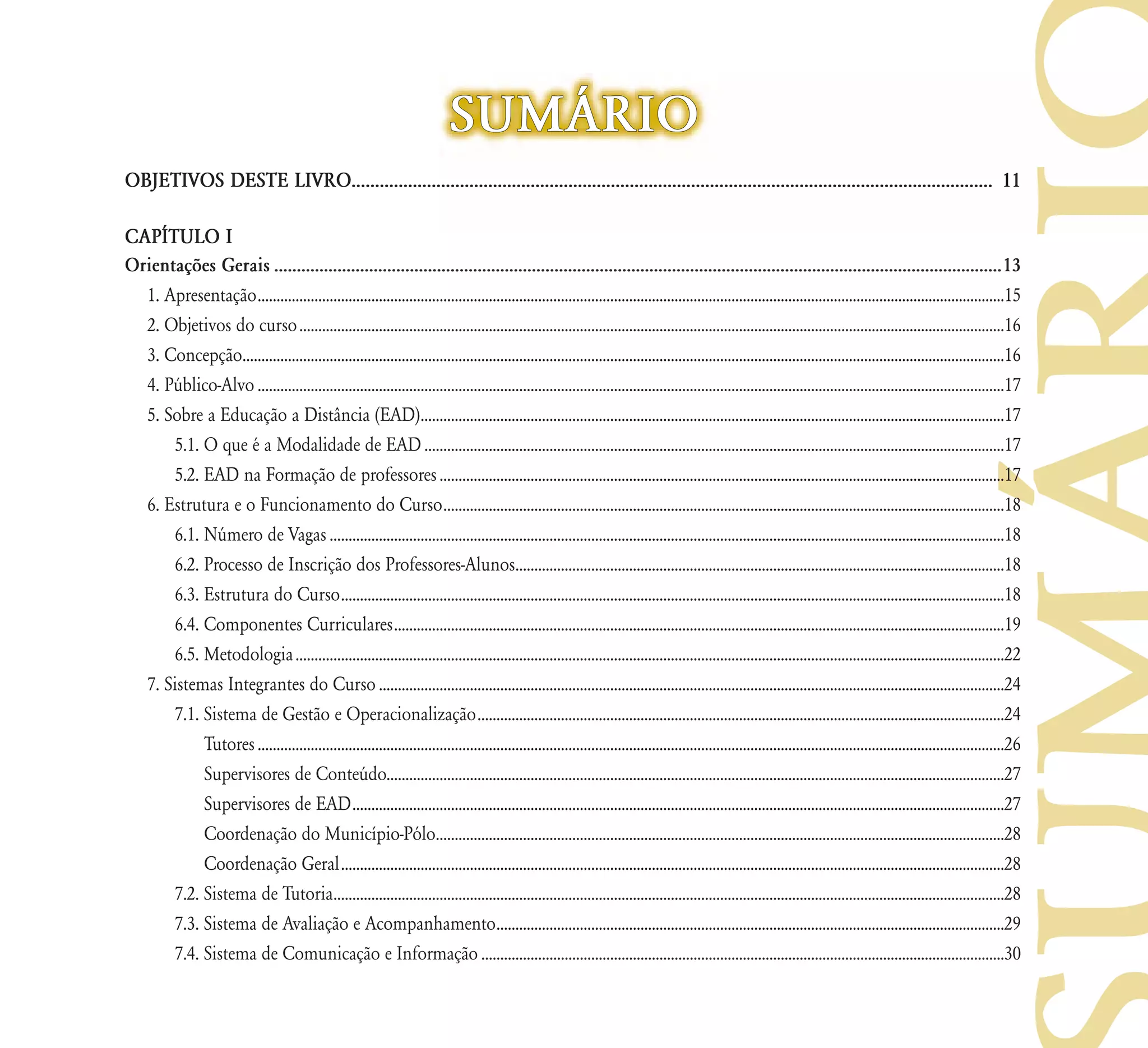 SUM˘RIO
OBJETIVOS DESTE LIVRO........................................................................................................................................ 11

CAP¸TULO I
Orientações Gerais .................................................................................................................................................................13
  1. Apresentação .....................................................................................................................................................................................................15
  2. Objetivos do curso ..........................................................................................................................................................................................16
  3. Concepção.........................................................................................................................................................................................................16
  4. Público-Alvo .....................................................................................................................................................................................................17
  5. Sobre a Educação a Distância (EAD)..........................................................................................................................................................17
      5.1. O que é a Modalidade de EAD .........................................................................................................................................................17
      5.2. EAD na Formação de professores .....................................................................................................................................................17
  6. Estrutura e o Funcionamento do Curso ....................................................................................................................................................18
      6.1. Número de Vagas ..................................................................................................................................................................................18
      6.2. Processo de Inscrição dos Professores-Alunos.................................................................................................................................18
      6.3. Estrutura do Curso ...............................................................................................................................................................................18
      6.4. Componentes Curriculares .................................................................................................................................................................19
      6.5. Metodologia ...........................................................................................................................................................................................22
  7. Sistemas Integrantes do Curso .....................................................................................................................................................................24
      7.1. Sistema de Gestão e Operacionalização ...........................................................................................................................................24
           Tutores .....................................................................................................................................................................................................26
           Supervisores de Conteúdo...................................................................................................................................................................27
           Supervisores de EAD ............................................................................................................................................................................27
           Coordenação do Município-Pólo......................................................................................................................................................28
           Coordenação Geral ...............................................................................................................................................................................28
      7.2. Sistema de Tutoria.................................................................................................................................................................................28
      7.3. Sistema de Avaliação e Acompanhamento......................................................................................................................................29
      7.4. Sistema de Comunicação e Informação ..........................................................................................................................................30
 